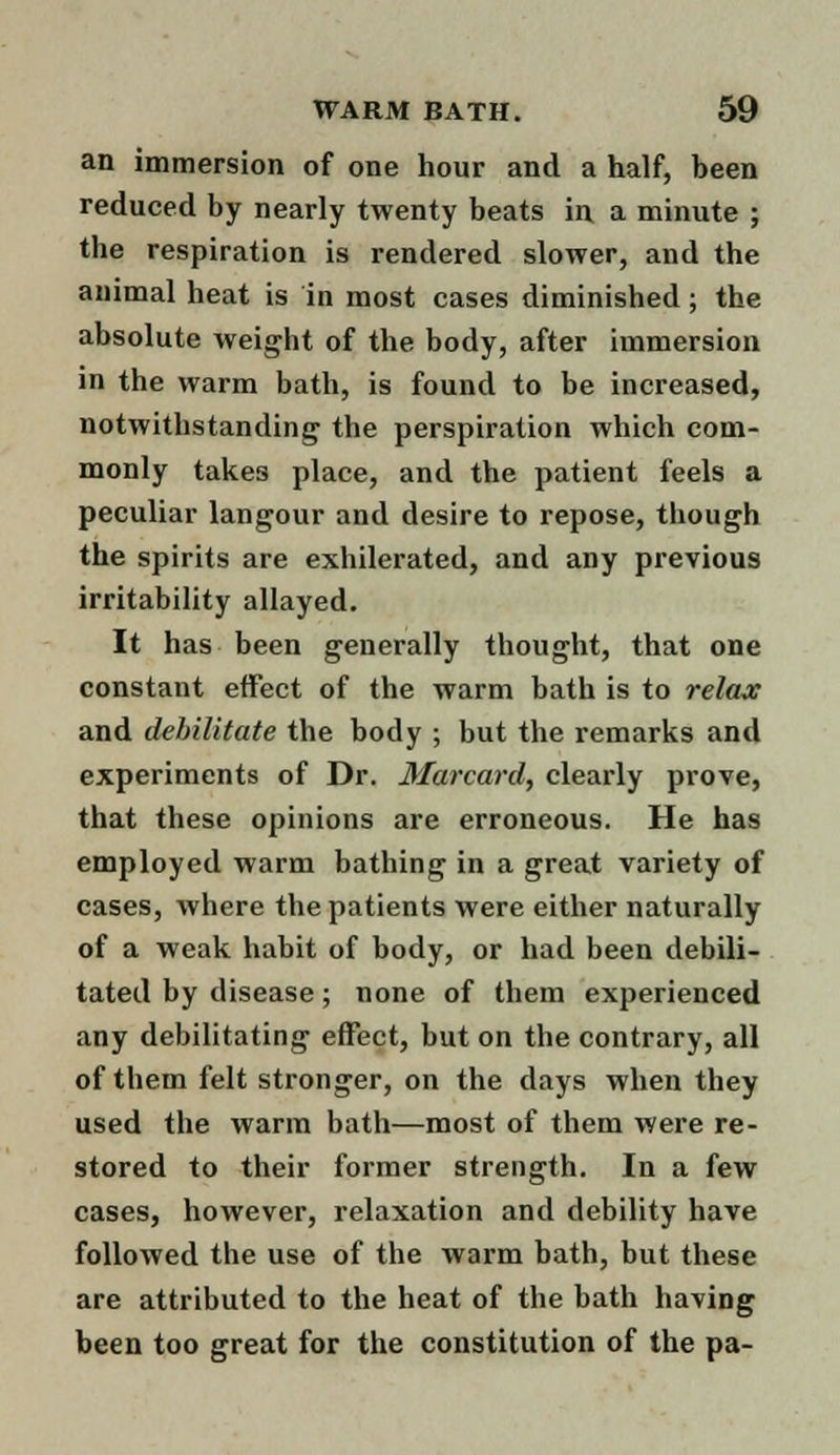 an immersion of one hour and a half, been reduced by nearly twenty beats in a minute ; the respiration is rendered slower, and the animal heat is in most cases diminished; the absolute weight of the body, after immersion in the warm bath, is found to be increased, notwithstanding' the perspiration which com- monly takes place, and the patient feels a peculiar langour and desire to repose, though the spirits are exhilerated, and any previous irritability allayed. It has been generally thought, that one constant effect of the warm bath is to relax and debilitate the body ; but the remarks and experiments of Dr. Marcard, clearly prove, that these opinions are erroneous. He has employed warm bathing in a great variety of cases, where the patients were either naturally of a weak habit of body, or had been debili- tated by disease; none of them experienced any debilitating effect, but on the contrary, all of them felt stronger, on the days when they used the warm bath—most of them were re- stored to their former strength. In a few cases, however, relaxation and debility have followed the use of the warm bath, but these are attributed to the heat of the bath having been too great for the constitution of the pa-