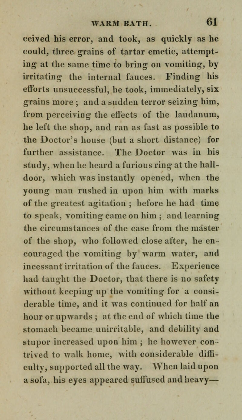 ceived his error, and took, as quickly as he could, three grains of tartar emetic, attempt- ing at the same time to bring on vomiting, by irritating the internal fauces. Finding his efforts unsuccessful, he took, immediately, six grains more ; and a sudden terror seizing him, from perceiving the effects of the laudanum, he left the shop, and ran as fast as possible to the Doctor's house (but a short distance) for further assistance. The Doctor was in his study, when he heard a furious ring at the hall- door, which was instantly opened, when the young man rushed in upon him with marks of the greatest agitation ; before he had time to speak, vomiting came on him ; and learning the circumstances of the case from the master of the shop, who followed close after, he en- couraged the vomiting by warm water, and incessant irritation of the fauces. Experience had taught the Doctor, that there is no safety without keeping up the vomiting for a consi- derable time, and it was continued for half an hour or upwards ; at the end of which time the stomach became unirritable, and debility and stupor increased upon him ; he however con- trived to walk home, with considerable diffi- culty, supported all the way. When laid upon a sofa, his eyes appeared suffused and heavy—