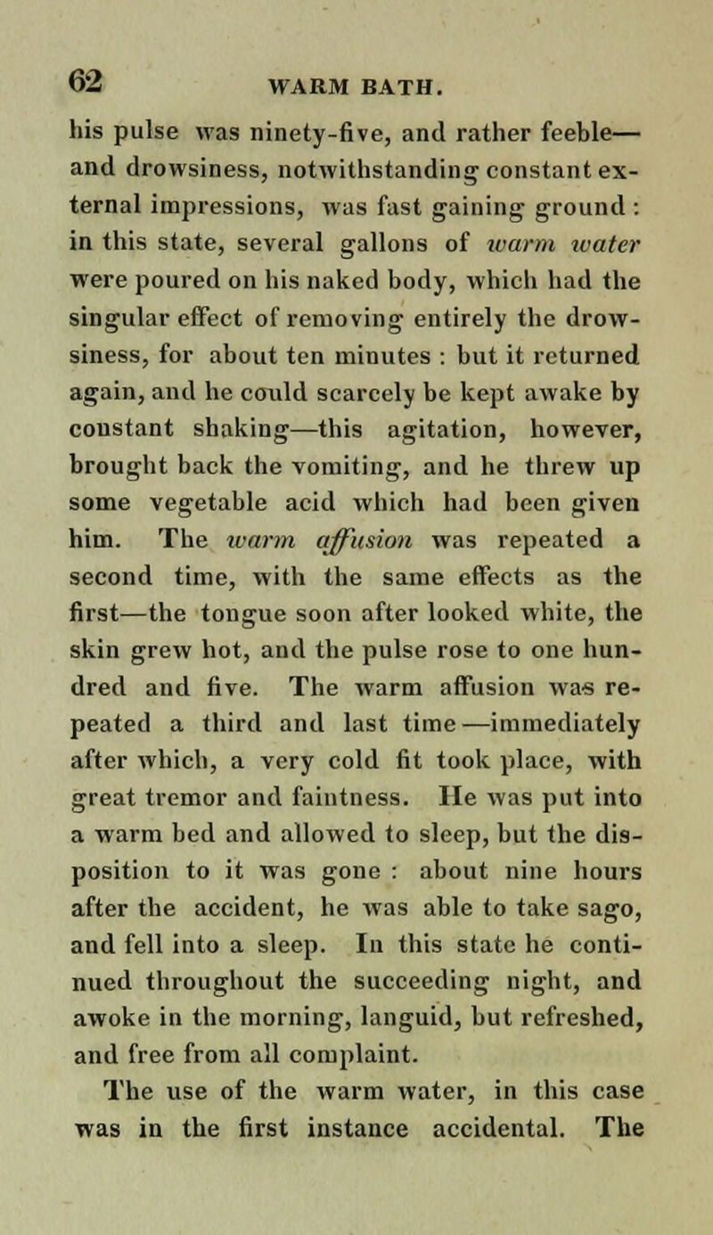 his pulse was ninety-five, and rather feeble— and drowsiness, notwithstanding constant ex- ternal impressions, was fast gaining ground : in this state, several gallons of ivarm ivater were poured on his naked body, which had the singular effect of removing entirely the drow- siness, for about ten minutes : but it returned again, and he could scarcely be kept awake by coustant shaking—this agitation, however, brought back the vomiting, and he threw up some vegetable acid which had been given him. The warm affusion was repeated a second time, with the same effects as the first—the tongue soon after looked white, the skin grew hot, and the pulse rose to one hun- dred and five. The warm affusion was re- peated a third and last time—immediately after which, a very cold fit took place, with great tremor and faintness. He was put into a warm bed and allowed to sleep, but the dis- position to it was gone : about nine hours after the accident, he was able to take sago, and fell into a sleep. In this state he conti- nued throughout the succeeding night, and awoke in the morning, languid, but refreshed, and free from all complaint. The use of the warm water, in this case was in the first instance accidental. The