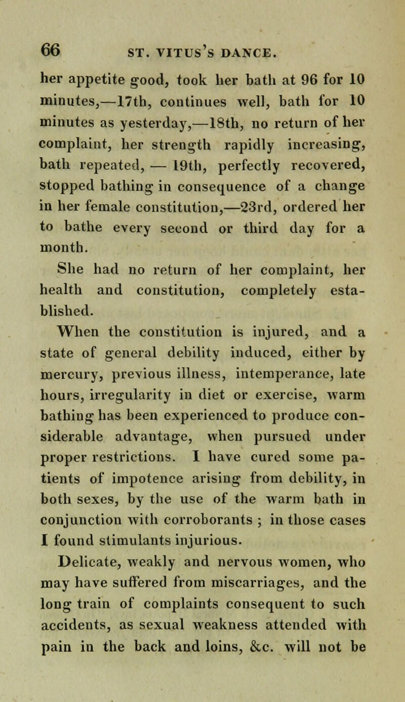 her appetite good, took her bath at 96 for 10 minutes,—17th, continues well, bath for 10 minutes as yesterday,—18th, no return of her complaint, her strength rapidly increasing, bath repeated, — 19th, perfectly recovered, stopped bathing in consequence of a change in her female constitution,—23rd, ordered her to bathe every second or third day for a month. She had no return of her complaint, her health and constitution, completely esta- blished. When the constitution is injured, and a state of general debility induced, either by mercury, previous illness, intemperance, late hours, irregularity in diet or exercise, warm bathing has been experienced to produce con- siderable advantage, when pursued under proper restrictions. I have cured some pa- tients of impotence arising from debility, in both sexes, by the use of the warm bath in conjunction with corroborants ; in those cases I found stimulants injurious. Delicate, weakly and nervous women, who may have suffered from miscarriages, and the long train of complaints consequent to such accidents, as sexual weakness attended with pain in the back and loins, &c. will not be