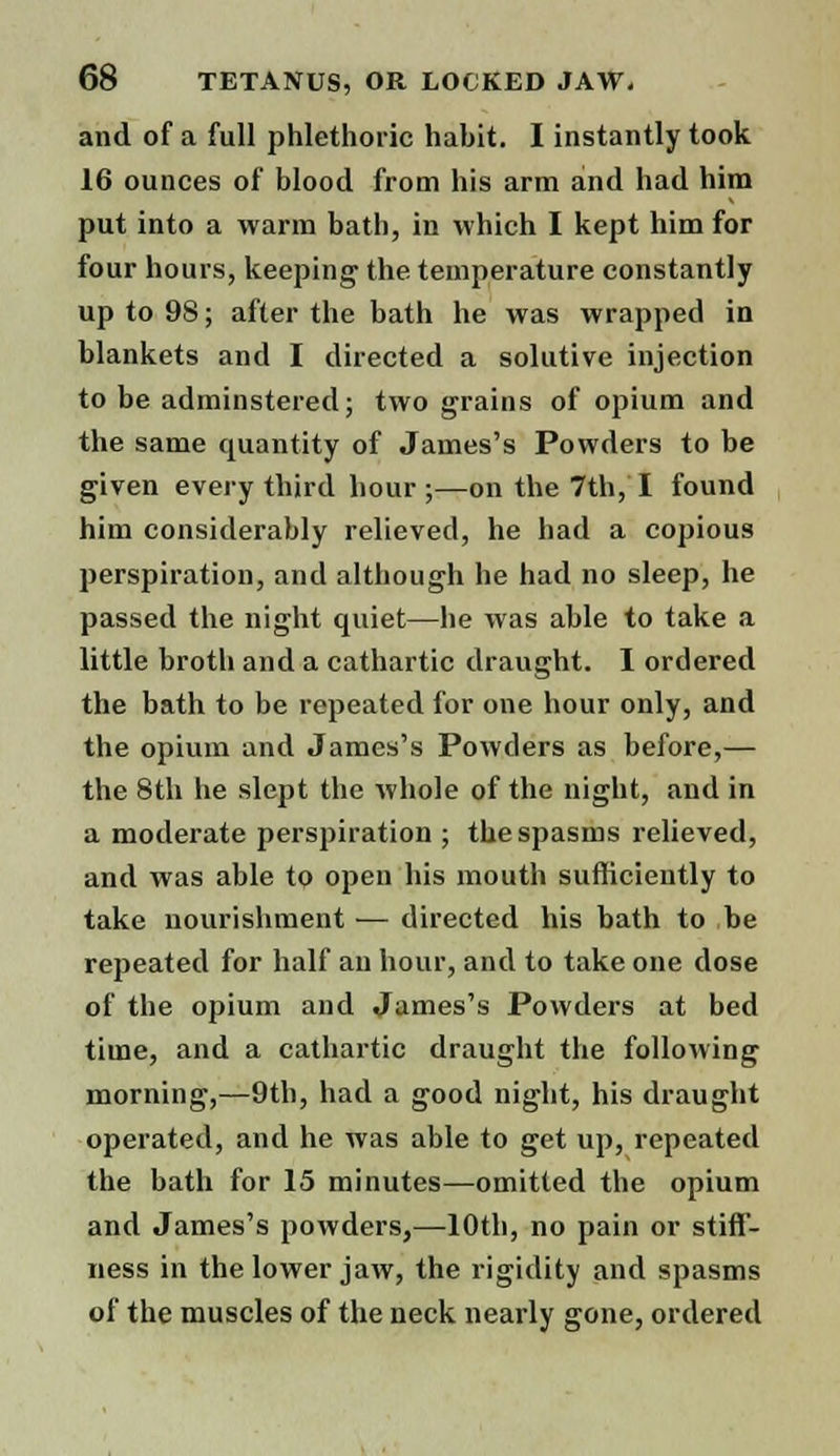 and of a full phlethoric habit. I instantly took 16 ounces of blood from his arm and had him put into a warm bath, in which I kept him for four hours, keeping the temperature constantly up to 98; after the bath he was wrapped in blankets and I directed a solutive injection to be adminstered; two grains of opium and the same quantity of James's Powders to be given every third hour ;—on the 7th, I found him considerably relieved, he had a copious perspiration, and although he had no sleep, he passed the night quiet—he was able to take a little broth and a cathartic draught. I ordered the bath to be repeated for one hour only, and the opium and James's Powders as before,— the 8th he slept the whole of the night, and in a moderate perspiration ; the spasms relieved, and was able to open his mouth sufficiently to take nourishment — directed his bath to be repeated for half an hour, and to take one dose of the opium and James's Powders at bed time, and a cathartic draught the following morning,—9th, had a good night, his draught operated, and he was able to get up, repeated the bath for 15 minutes—omitted the opium and James's powders,—10th, no pain or stiff- ness in the lower jaw, the rigidity and spasms of the muscles of the neck nearly gone, ordered