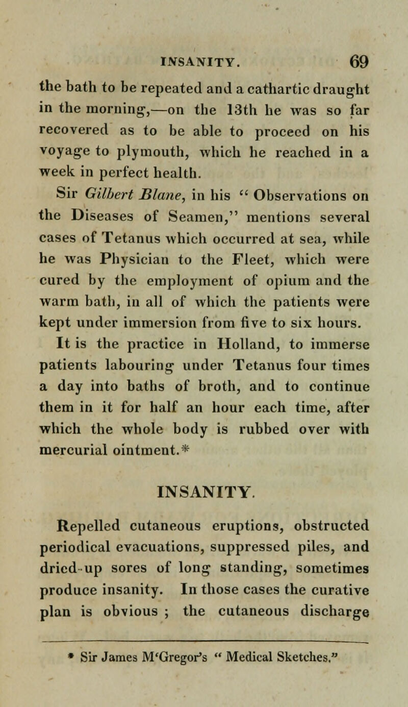 the bath to be repeated and a cathartic draught in the morning,—on the 13th he was so far recovered as to be able to proceed on his voyage to plymouth, which he reached in a week in perfect health. Sir Gilbert JBlane, in his  Observations on the Diseases of Seamen, mentions several cases of Tetanus which occurred at sea, while he was Physician to the Fleet, which were cured by the employment of opium and the warm bath, in all of which the patients were kept under immersion from five to six hours. It is the practice in Holland, to immerse patients labouring under Tetanus four times a day into baths of broth, and to continue them in it for half an hour each time, after which the whole body is rubbed over with mercurial ointment.* INSANITY Repelled cutaneous eruptions, obstructed periodical evacuations, suppressed piles, and dried up sores of long standing, sometimes produce insanity. In those cases the curative plan is obvious ; the cutaneous discharge • Sir James M'Gregor's  Medical Sketches.