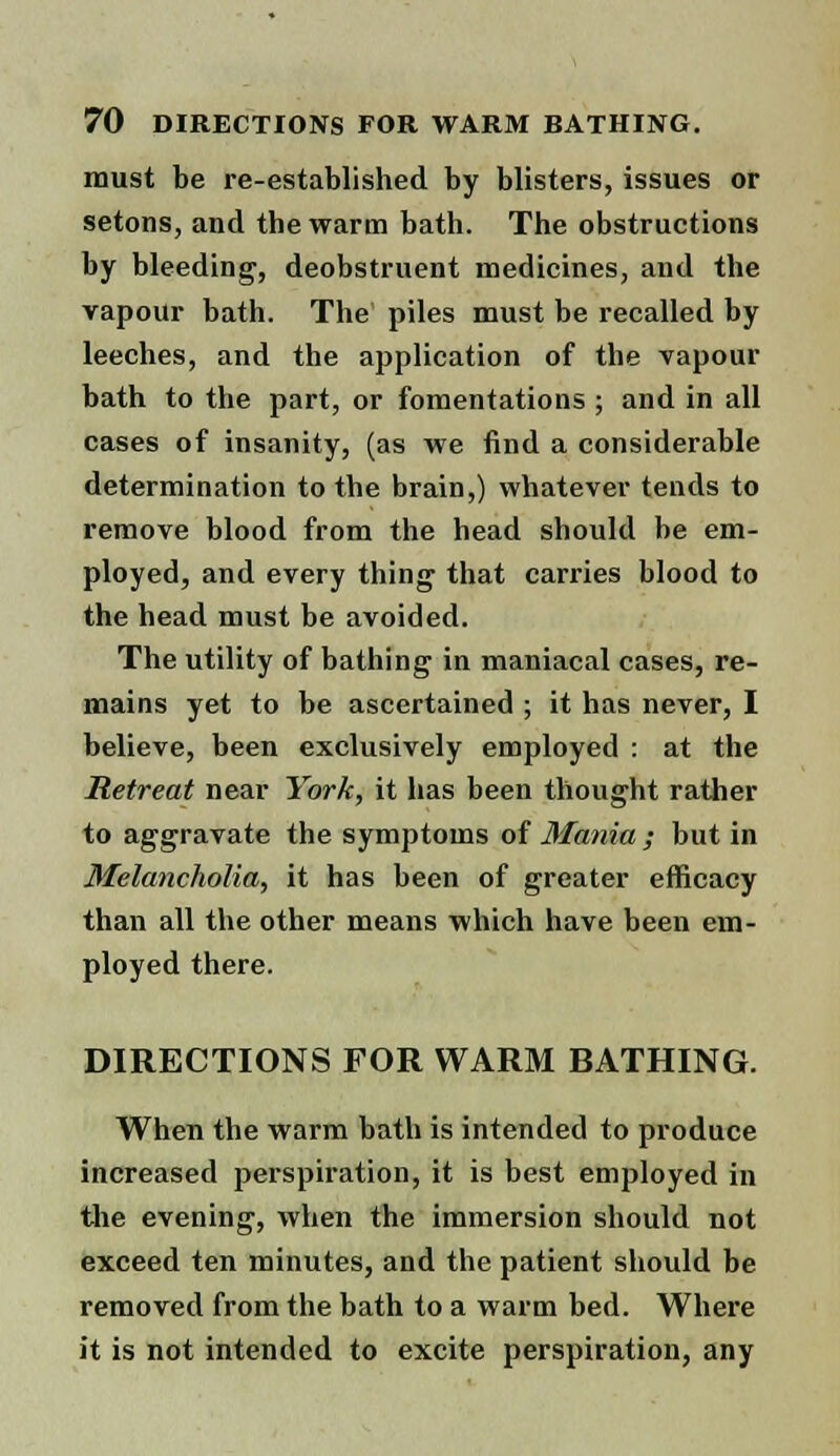 must be re-established by blisters, issues or setons, and the warm bath. The obstructions by bleeding, deobstruent medicines, and the vapour bath. The piles must be recalled by leeches, and the application of the vapour bath to the part, or fomentations ; and in all cases of insanity, (as we find a considerable determination to the brain,) whatever tends to remove blood from the head should be em- ployed, and every thing that carries blood to the head must be avoided. The utility of bathing in maniacal cases, re- mains yet to be ascertained ; it has never, I believe, been exclusively employed : at the Retreat near York, it has been thought rather to aggravate the symptoms of Mania ; but in Melancholia, it has been of greater efficacy than all the other means which have been em- ployed there. DIRECTIONS FOR WARM BATHING. When the warm bath is intended to produce increased perspiration, it is best employed in the evening, when the immersion should not exceed ten minutes, and the patient should be removed from the bath to a warm bed. Where it is not intended to excite perspiration, any