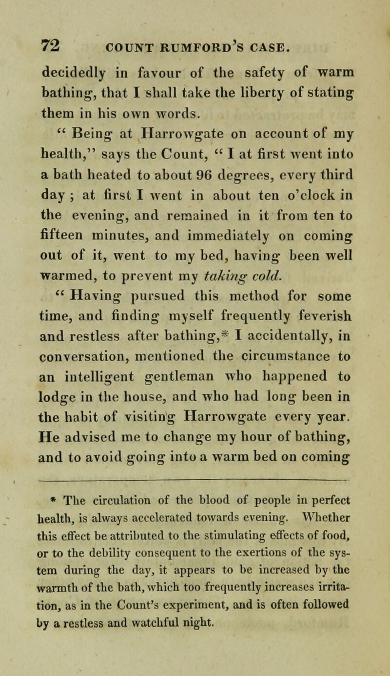 decidedly in favour of the safety of warm bathing, that I shall take the liberty of stating them in his own words.  Being- at Harrowgate on account of my health, says the Count,  I at first went into a bath heated to about 96 degrees, every third day ; at first I went in about ten o'clock in the evening, and remained in it from ten to fifteen minutes, and immediately on coming out of it, went to my bed, having been well warmed, to prevent my taking cold.  Having pursued this method for some time, and finding myself frequently feverish and restless after bathing,* I accidentally, in conversation, mentioned the circumstance to an intelligent gentleman who happened to lodge in the house, and who had long been in the habit of visiting Harrowgate every year. He advised me to change my hour of bathing, and to avoid going into a warm bed on coming * The circulation of the blood of people in perfect health, is always accelerated towards evening. Whether this effect be attributed to the stimulating effects of food, or to the debility consequent to the exertions of the sys- tem during the day, it appears to be increased by the warmth of the bath, which too frequently increases irrita- tion, as in the Count's experiment, and is often followed by a restless and watchful night.