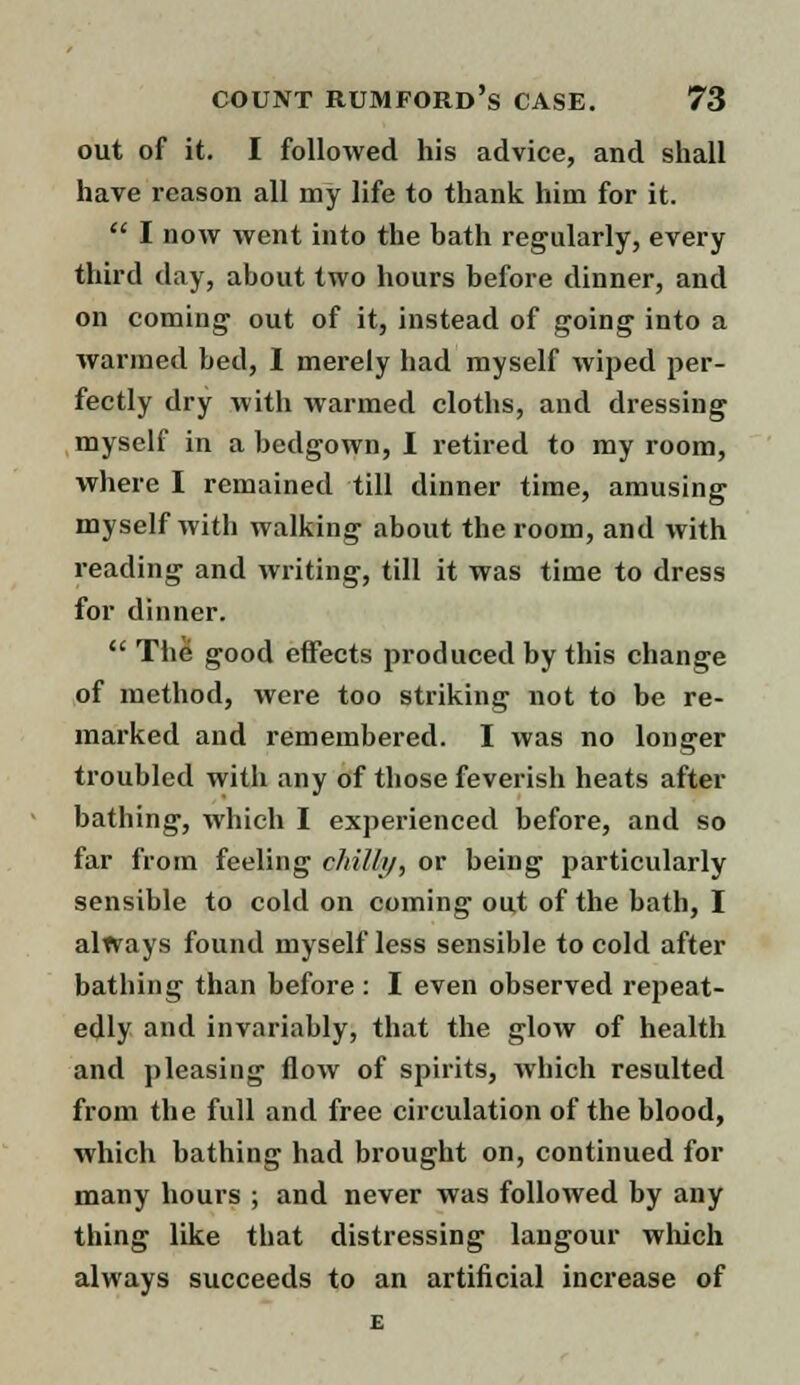 out of it. I followed his advice, and shall have reason all my life to thank him for it.  I now went into the bath regularly, every third day, about two hours before dinner, and on coming out of it, instead of going into a warmed bed, I merely had myself wiped per- fectly dry with warmed cloths, and dressing myself in a bedgown, I retired to my room, where I remained till dinner time, amusing myself with walking about the room, and with reading and writing, till it was time to dress for dinner.  The good effects produced by this change of method, were too striking not to be re- marked and remembered. I was no longer troubled with any of those feverish heats after bathing, which I experienced before, and so far from feeling c/iil/i/, or being particularly sensible to cold on coining out of the bath, I always found myself less sensible to cold after bathing than before: I even observed repeat- edly and invariably, that the glow of health and pleasing flow of spirits, which resulted from the full and free circulation of the blood, which bathing had brought on, continued for many hours ; and never was followed by any thing like that distressing langour which always succeeds to an artificial increase of E