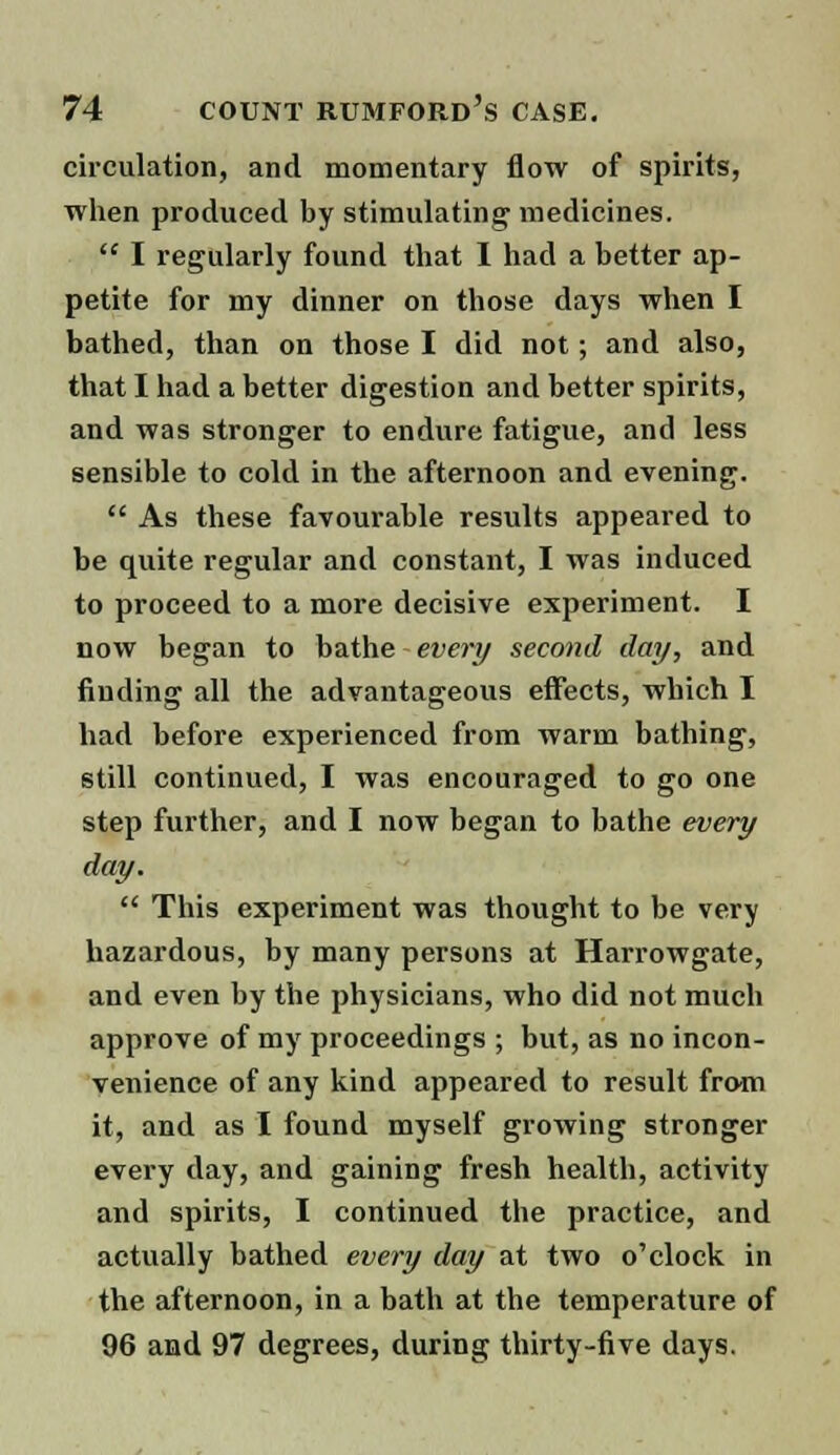 circulation, and momentary flow of spirits, when produced by stimulating medicines.  I regularly found that I had a better ap- petite for my dinner on those days when I bathed, than on those I did not; and also, that I had a better digestion and better spirits, and was stronger to endure fatigue, and less sensible to cold in the afternoon and evening.  As these favourable results appeared to be quite regular and constant, I was induced to proceed to a more decisive experiment. I now began to bathe - every second day, and finding all the advantageous effects, which I had before experienced from warm bathing, still continued, I was encouraged to go one step further, and I now began to bathe every day.  This experiment was thought to be very hazardous, by many persons at Harrowgate, and even by the physicians, who did not much approve of my proceedings ; but, as no incon- venience of any kind appeared to result from it, and as I found myself growing stronger every day, and gaining fresh health, activity and spirits, I continued the practice, and actually bathed every day at two o'clock in the afternoon, in a bath at the temperature of 96 and 97 degrees, during thirty-five days.