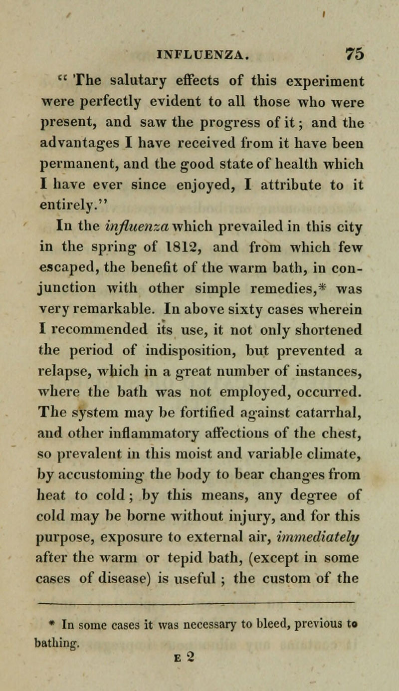  The salutary effects of this experiment were perfectly evident to all those who were present, and saw the progress of it; and the advantages I have received from it have been permanent, and the good state of health which I have ever since enjoyed, I attribute to it entirely. In the influenza which prevailed in this city in the spring of 1812, and from which few escaped, the benefit of the warm bath, in con- junction with other simple remedies,* was very remarkable. In above sixty cases wherein I recommended its use, it not only shortened the period of indisposition, but prevented a relapse, which in a great number of instances, where the bath was not employed, occurred. The system may be fortified against catarrhal, and other inflammatory affections of the chest, so prevalent in this moist and variable climate, by accustoming the body to bear changes from heat to cold ; by this means, any degree of cold may be borne without injury, and for this purpose, exposure to external air, immediately after the warm or tepid bath, (except in some cases of disease) is useful; the custom of the * In some eases it was necessary to bleed, previous to bathing. e 2