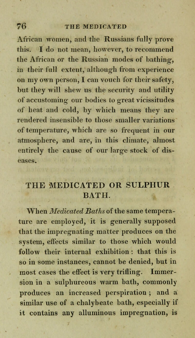 African women, and the Russians fully prove this. I do not mean, however, to recommend the African or the Russian modes of bathing, in their full extent, although from experience on my own person, I can vouch for their safety, but they will shew us the security and utility of accustoming our bodies to great vicissitudes of heat and cold, by which means they are rendered insensible to those smaller variations of temperature, which are so frequent in our atmosphere, and are, in this climate, almost entirely the cause of our large stock of dis- eases. THE MEDICATED OR SULPHUR BATH. When Medicated Baths of the same tempera- ture are employed, it is generally supposed that the impregnating matter produces on the system, effects similar to those which would follow their internal exhibition: that this is so in some instances, cannot be denied, but in most cases the effect is very trifling. Immer- sion in a sulphureous warm bath, commonly produces an increased perspiration ; and a similar use of a chalybeate bath, especially if it contains any alluminous impregnation, is