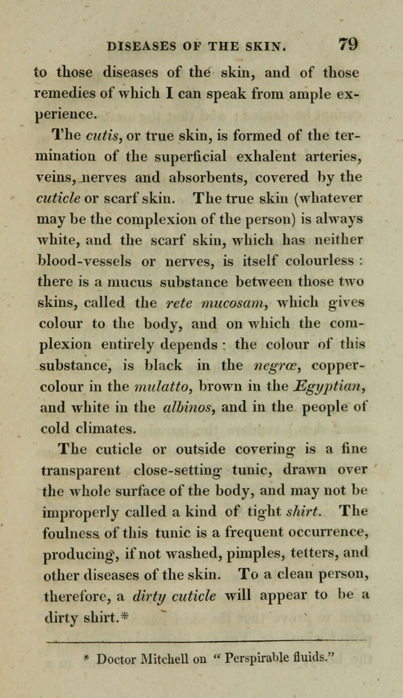 to those diseases of the skin, and of those remedies of which I can speak from ample ex- perience. The cutis, or true skin, is formed of the ter- mination of the superficial exhalent arteries, veins, nerves and absorbents, covered by the cuticle or scarf skin. The true skin (whatever may be the complexion of the person) is always white, and the scarf skin, which has neither blood-vessels or nerves, is itself colourless : there is a mucus substance between those two skins, called the rete mucosam, which gives colour to the body, and on which the com- plexion entirely depends : the colour of this substance, is black in the negrce, copper- colour in the mulatto, brown in the Egyptian, and white in the albinos, and in the people of cold climates. The cuticle or outside covering' is a fine transparent close-setting tunic, drawn over the whole surface of the body, and may not be improperly called a kind of tight shirt. The foulness of this tunic is a frequent occurrence, producing, if not washed, pimples, tetters, and other diseases of the skin. To a clean person, therefore, a dirty cuticle will appear to be a dirty shirt.* * Doctor Mitchell on  Perspirable fluids.