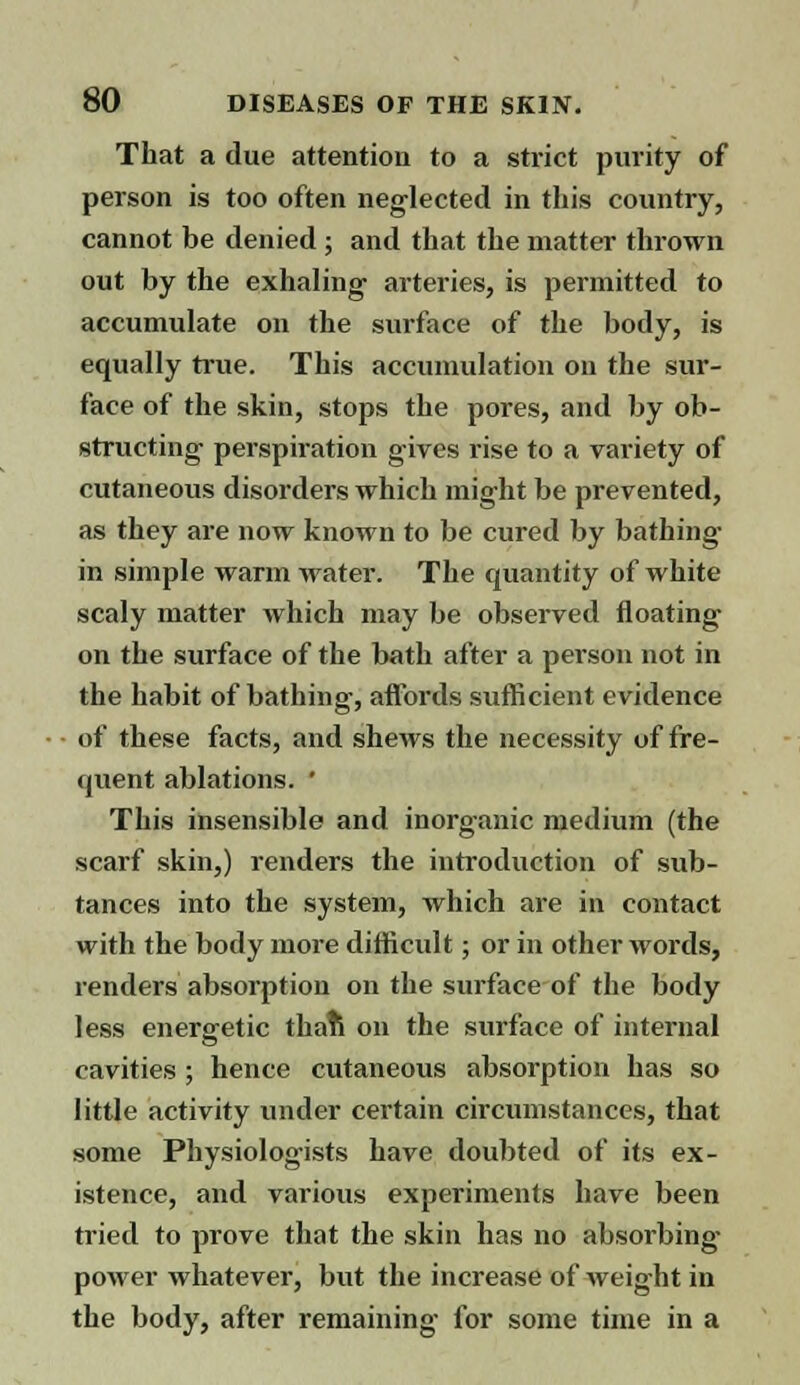 That a due attention to a strict purity of person is too often neglected in this country, cannot be denied ; and that the matter thrown out by the exhaling arteries, is permitted to accumulate on the surface of the body, is equally true. This accumulation on the sur- face of the skin, stops the pores, and by ob- structing perspiration gives rise to a variety of cutaneous disorders which might be prevented, as they are now known to be cured by bathing- in simple warm water. The quantity of white scaly matter which may be observed floating on the surface of the bath after a person not in the habit of bathing, affords sufficient evidence of these facts, and shews the necessity of fre- quent ablations. ' This insensible and inorganic medium (the scarf skin,) renders the introduction of sub- tances into the system, which are in contact with the body more difficult; or in other words, renders absorption on the surface of the body less energetic thaft on the surface of internal cavities ; hence cutaneous absorption has so little activity under certain circumstances, that some Physiologists have doubted of its ex- istence, and various experiments have been tried to prove that the skin has no absorbing- power whatever, but the increase of weight in the body, after remaining for some time in a