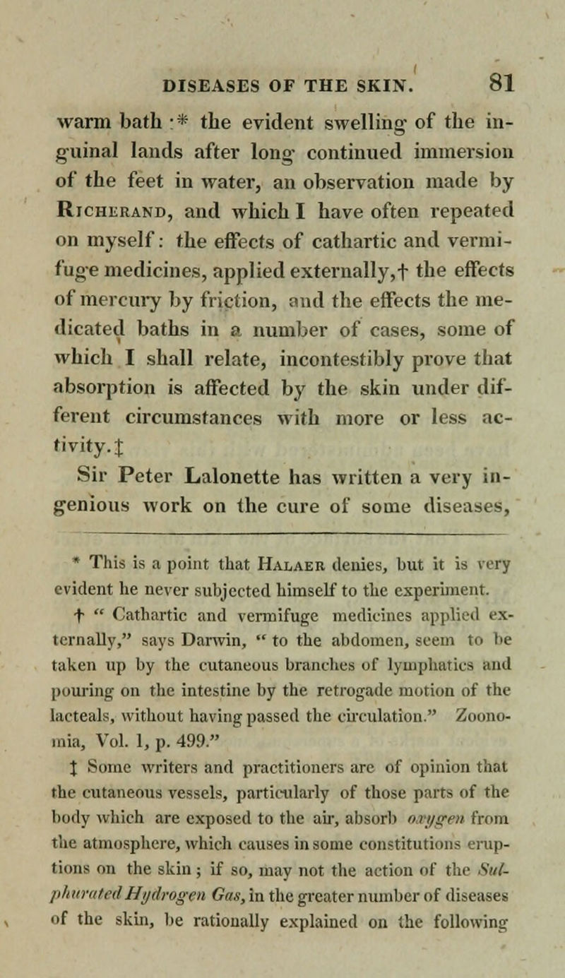 warm bath * the evident swelling of the in- guinal lands after long continued immersion of the feet in water, an observation made by Richerand, and which I have often repeated on myself: the effects of cathartic and vermi- fuge medicines, applied externally,f the effects of mercury by friction, and the effects the me- dicated baths in i> number of cases, some of which I shall relate, incontestibly prove that absorption is affected by the skin under dif- ferent circumstances with more or less ac- tivity. | Sir Peter Lalonette has written a very in- genious work on the cure of some diseases, * This is a point that Halaer denies, but it is very evident he never subjected himself to the experiment. f  Cathartic and vermifuge medicines applied ex- ternally, says Darwin,  to the abdomen, seem to be taken up by the cutaneous branches of lymphatics and pouring on the intestine by the retrogade motion of the lacteals, without having passed the circulation. Zoono- inia, Vol. 1, p. 499. X Some writers and practitioners are of opinion that the cutaneous vessels, particularly of those parts of the body which are exposed to the air, absorb n vygen from the atmosphere, which causes in some constitutions erup- tions on the skin ; if so, may not the action of the Su(- phuratedHydrogen Gas, in the greater number of diseases of the skin, be rationally explained on the following