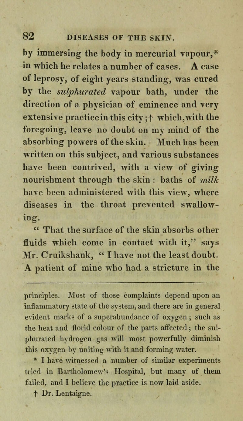 by immersing the body in mercurial vapour,* in which he relates a number of cases. A case of leprosy, of eight years standing, was cured by the sulphurated vapour bath, under the direction of a physician of eminence and very extensive practice in this city ;f which, with the foregoing, leave no doubt on my mind of the absorbing powers of the skin. Much has been written on this subject, and various substances have been contrived, with a view of giving nourishment through the skin : baths of milk have heen administered with this view, where diseases in the throat prevented swallow- ing.  That the surface of the skin absorbs other fluids which come in contact with it, says Mr. Cruikshank,  I have not the least doubt. A patient of mine who had a stricture in the principles. Most of those complaints depend upon an inflammatory state of the system, and there arc in general evident marks of a superabundance of oxygen; such as the heat and florid colour of the parts affected; the sul- phurated hydrogen gas will most powerfully diminish this oxygen by uniting with it and forming water. * I have witnessed a number of similar experiments tried in Bartholomew's Hospital, but many of them failed, and I believe the practice is now laid aside. f Dr. Lentaigne.