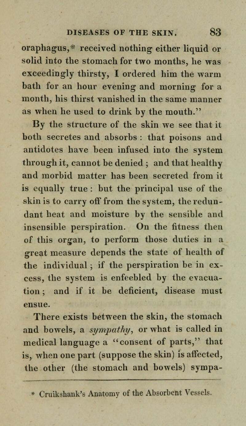 oraphagus,* received nothing either liquid or solid into the stomach for two months, he was exceedingly thirsty, I ordered him the warm bath for an hour evening and morning for a month, his thirst vanished in the same manner as when he used to drink by the mouth. By the structure of the skin we see that it both secretes and absorbs : that poisons and antidotes have been infused into the system through it, cannot be denied ; and that healthy and morbid matter has been secreted from it is equally true : but the principal use of the skin is to carry off from the system, the redun- dant heat and moisture by the sensible and insensible perspiration. On the fitness then of this organ, to perform those duties in a great measure depends the state of health of the individual; if the perspiration be in ex- cess, the system is enfeebled by the evacua- tion ; and if it be deficient, disease must ensue. There exists between the skin, the stomach and bowels, a sympathy, or what is called in medical language a consent of parts, that is, when one part (suppose the skin) is affected, the other (the stomach and bowels) sympa- * Cruikshank's Anatomy of the Absorbent Vessels.