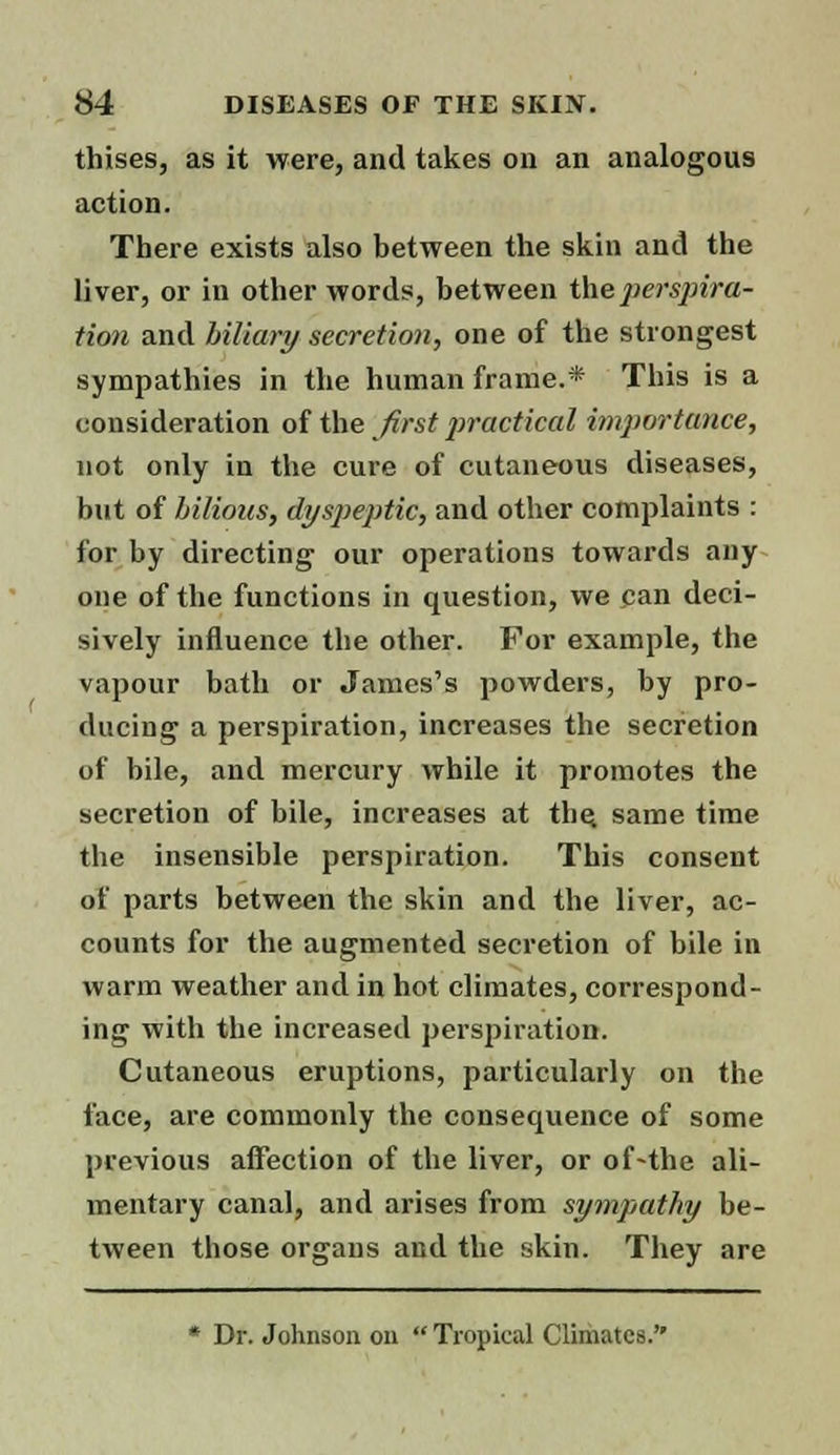 thises, as it were, and takes on an analogous action. There exists also between the skin and the liver, or in other words, between the perspira- tion and biliary secretion, one of the strongest sympathies in the human frame.* This is a consideration of the first practical importance, not only in the cure of cutaneous diseases, but of bilious, dyspeptic, and other complaints : for by directing our operations towards any one of the functions in question, we can deci- sively influence the other. For example, the vapour bath or James's powders, by pro- ducing a perspiration, increases the secretion of bile, and mercury while it promotes the secretion of bile, increases at the. same time the insensible perspiration. This consent of parts between the skin and the liver, ac- counts for the augmented secretion of bile in warm weather and in hot climates, correspond- ing with the increased perspiration. Cutaneous eruptions, particularly on the face, are commonly the consequence of some previous affection of the liver, or of-the ali- mentary canal, and arises from sympathy be- tween those organs and the skin. They are * Dr. Johnson on  Tropical Climates.