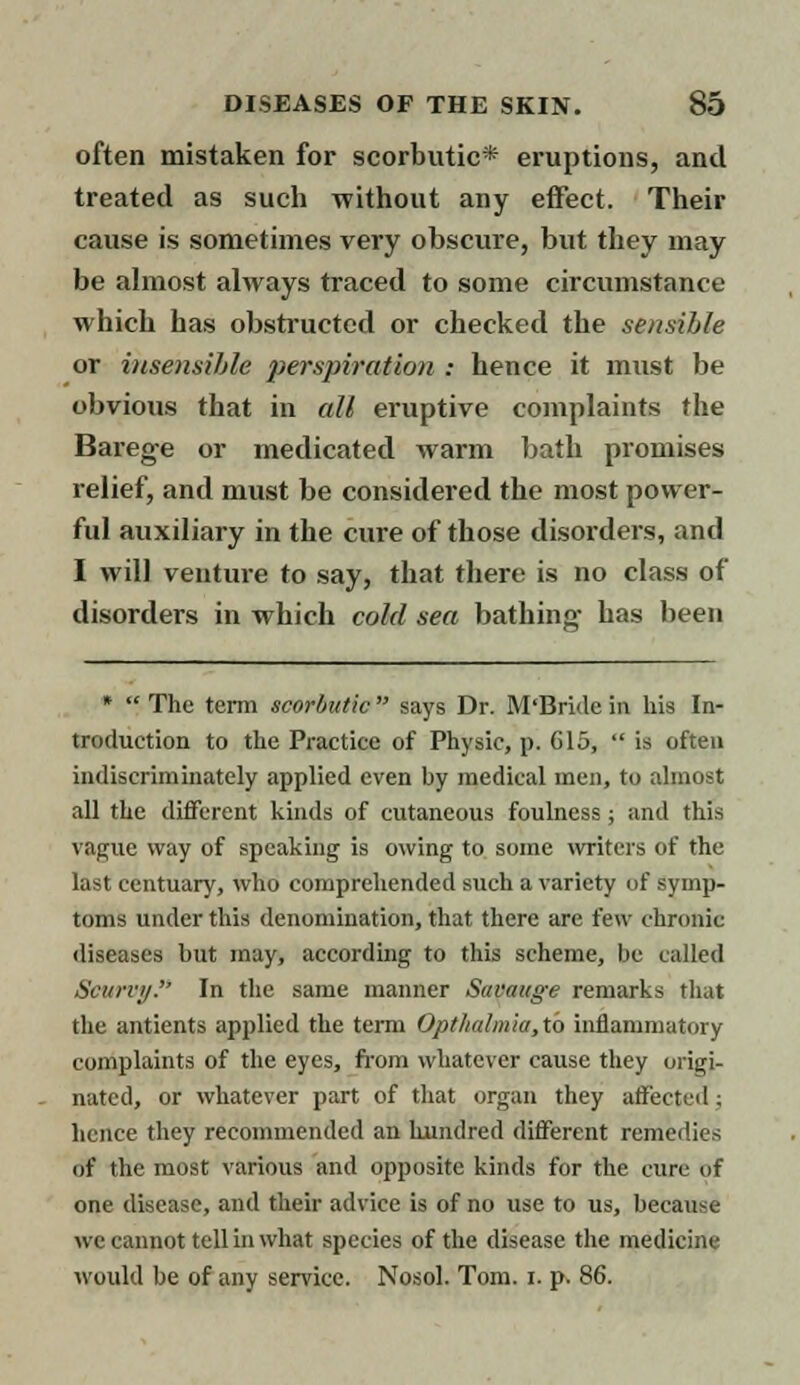 often mistaken for scorbutic* eruptions, and treated as such without any effect. Their cause is sometimes very obscure, but they may be almost always traced to some circumstance which has obstructed or checked the sensible or insensible perspiration : hence it must be obvious that in all eruptive complaints the Barege or medicated warm bath promises relief, and must be considered the most power- ful auxiliary in the cure of those disorders, and I will venture to say, that there is no class of disorders in which cold sea bathing- has been * The term scorbutic says Dr. M'Bride in his In- troduction to the Practice of Physic, p. 615,  is often indiscriminately applied even by medical men, to almost all the different kinds of cutaneous foulness; and this vague way of speaking is owing to some writers of the last centuary, who comprehended such a variety of symp- toms under this denomination, that there are few chronic diseases but may, according to this scheme, be called Scurvy. In the same manner Savauge remarks that the antients applied the term Opthalmia,to inflammatory complaints of the eyes, from whatever cause they origi- nated, or whatever part of that organ they affected ; hence they recommended an hundred different remedies of the most various and opposite kinds for the cure of one disease, and their advice is of no use to us, because we cannot tell in what species of the disease the medicine would be of any service. Nosol. Tom. I. p. 86.