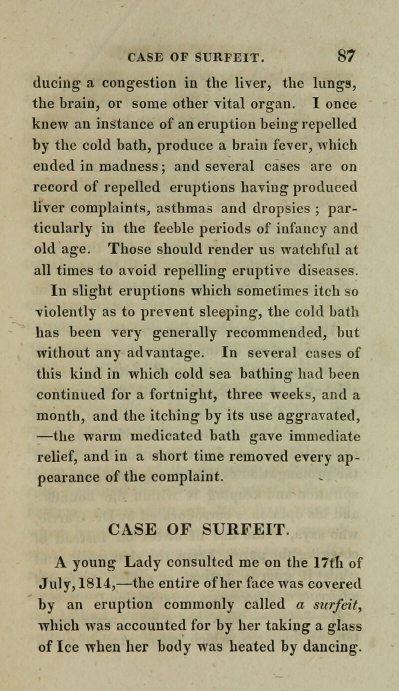 during a congestion in the liver, the lungs, the brain, or some other vital organ. I once knew an instance of an eruption being repelled by the cold bath, produce a brain fever, which ended in madness; and several cases are on record of repelled eruptions having produced liver complaints, asthmas and dropsies ; par- ticularly in the feeble periods of infancy and old age. Those should render us watchful at all times to avoid repelling eruptive diseases. In slight eruptions which sometimes itch so violently as to prevent sleeping, the cold bath has been very generally recommended, but without any advantage. In several cases of this kind in which cold sea bathing had been continued for a fortnight, three weeks, and a month, and the itching by its use aggravated, —the warm medicated bath gave immediate relief, and in a short time removed every ap- pearance of the complaint. CASE OF SURFEIT. A young Lady consulted me on the 17th of July, 1814,—the entire of her face was covered by an eruption commonly called a surfeit, which was accounted for by her taking a glass of Ice when her body was heated by dancing.