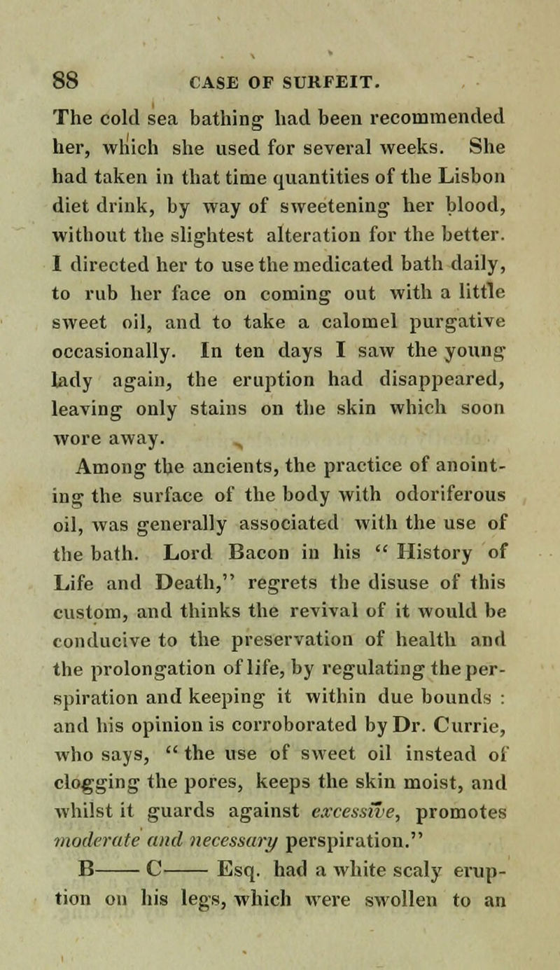 The cold sea bathing had been recommended her, which she used for several weeks. She had taken in that time quantities of the Lisbon diet drink, by way of sweetening her blood, without the slightest alteration for the better. I directed her to use the medicated bath daily, to rub her face on coming out with a little sweet oil, and to take a calomel purgative occasionally. In ten days I saw the young lady again, the eruption had disappeared, leaving only stains on the skin which soon wore away. „ Among the ancients, the practice of anoint- ing the surface of the body with odoriferous oil, was generally associated with the use of the bath. Lord Bacon in his  History of Life and Death, regrets the disuse of this custom, and thinks the revival of it would be conducive to the preservation of health and the prolongation of life, by regulating the per- spiration and keeping it within due bounds : and his opinion is corroborated by Dr. Currie, who says,  the use of sweet oil instead of clogging the pores, keeps the skin moist, and whilst it guards against excessive, promotes moderate and necessary perspiration. B C Esq. had a white scaly erup- tion on his legs, which were swollen to an