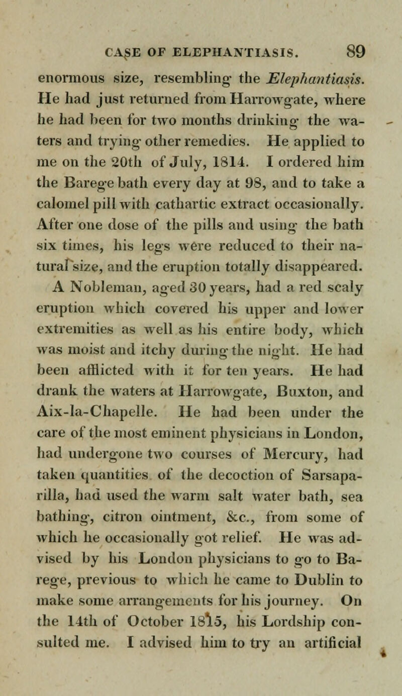 enormous size, resembling- the Elephantiasis. He had just returned from Harrowgate, where he had been for two months drinking1 the wa- ters and trying- other remedies. He applied to me on the 20th of July, 1814. I ordered him the Barege bath every day at 98, and to take a calomel pill with cathartic extract occasionally. After one dose of the pills and using- the bath six times, his legs were reduced to their na- tural size, and the eruption totally disappeared. A Nobleman, aged 30 years, had a red scaly eruption which covered his upper and lower extremities as well as his entire body, which was moist and itchy during- the night. He had been afflicted with it for ten years. He had drank the waters at Harrowgate, Buxton, and Aix-la-Chapelle. He had been under the care of the most eminent physicians in London, had undergone two courses of Mercury, had taken quantities of the decoction of Sarsapa- rilla, had used the warm salt water bath, sea bathing, citron ointment, &c, from some of which he occasionally got relief. He was ad- vised by his London physicians to go to Ba- rege, previous to which he came to Dublin to make some arrangements for his journey. On the 14th of October 18lo, his Lordship con- sulted me. I advised him to try an artificial