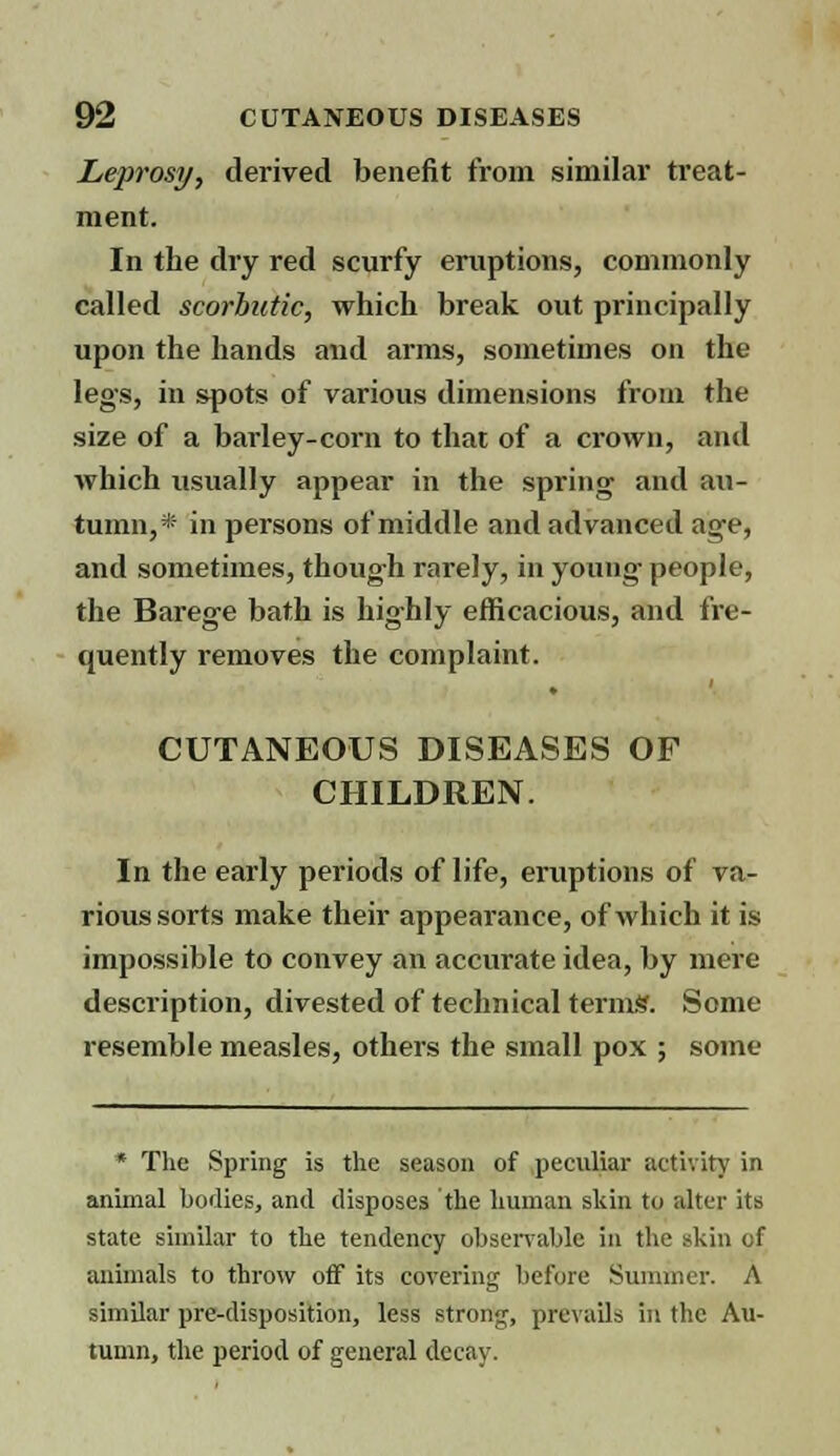 Leprosy, derived benefit from similar treat- ment. In the dry red scurfy eruptions, commonly called scorbutic, which break out principally upon the hands and arms, sometimes on the legs, in spots of various dimensions from the size of a barley-corn to that of a crown, and which usually appear in the spring and au- tumn,* in persons of middle and advanced age, and sometimes, though rarely, in young people, the Barege bath is highly efficacious, and fre- quently removes the complaint. CUTANEOUS DISEASES OF CHILDREN. In the early periods of life, eruptions of va- rious sorts make their appearance, of which it is impossible to convey an accurate idea, by mere description, divested of technical terms'. Some resemble measles, others the small pox ; some * The Spring is the season of peculiar activity in animal bodies, and disposes the human skin to alter its state similar to the tendency observable in the skin of animals to throw off its covering before Summer. A similar pre-disposition, less strong, prevails in the Au- tumn, the period of general decay.