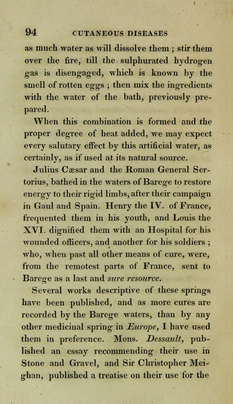 as much water as will dissolve them ; stir them over the fire, till the sulphurated hydrogen gas is disengaged, which is known by the smell of rotten eggs ; then mix the ingredients with the water of the bath, previously pre- pared. When this combination is formed and the proper degree of heat added, we may expect every salutary effect by this artificial water, as certainly, as if used at its natural source. Julius Caesar and the Roman General Ser- torius, bathed in the waters of Barege to restore energy to their rigid limbs, after their campaign in Gaul and Spain. Henry the IV. of France, frequented them in his youth, and Louis the XVI. dignified them with an Hospital for his wounded officers, and another for his soldiers ; who, when past all other means of cure, were, from the remotest parts of France, sent to Barege as a last and sure resource. Several works descriptive of these springs have been published, and as more cures are recorded by the Barege waters, than by any other medicinal spring in Europe, I have used them in preference. Mons. Dessault, pub- lished an essay recommending their use in Stone and Gravel, and Sir Christopher Mei- ghan, published a treatise on their use for the