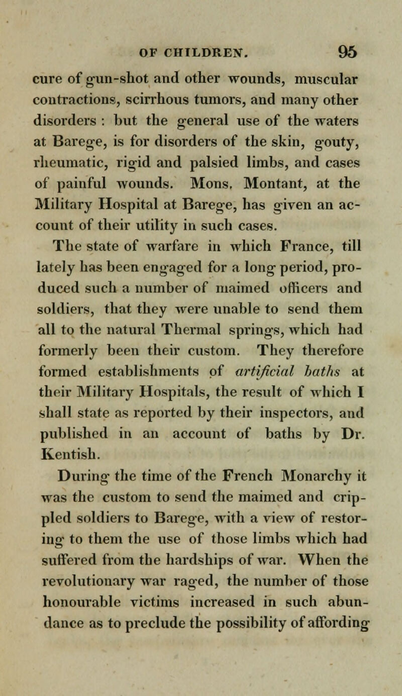 cure of gun-shot and other wounds, muscular contractions, scirrhous tumors, and many other disorders : but the general use of the waters at Barege, is for disorders of the skin, gouty, rheumatic, rigid and palsied limbs, and cases of painful wounds. Mons. Montant, at the Military Hospital at Barege, has given an ac- count of their utility in such cases. The state of warfare in which France, till lately has been engaged for a long period, pro- duced such a number of maimed officers and soldiers, that they were unable to send them all to the natural Thermal springs, which had formerly been their custom. They therefore formed establishments of artificial baths at their Military Hospitals, the result of which I shall state as reported by their inspectors, and published in an account of baths by Dr. Kentish. During the time of the French Monarchy it was the custom to send the maimed and crip- pled soldiers to Barege, with a view of restor- ing to them the vise of those limbs which had suffered from the hardships of war. When the revolutionary war raged, the number of those honourable victims increased in such abun- dance as to preclude the possibility of affording