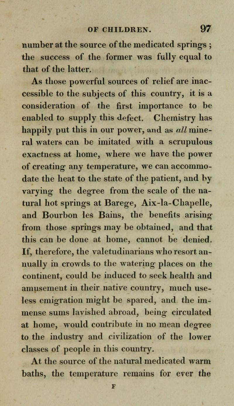 number at the source of the medicated springs ; the success of the former was fully equal to that of the latter. As those powerful sources of relief are inac- cessible to the subjects of this country, it is a consideration of the first importance to be enabled to supply this defect. Chemistry has happily put this in our power, and as nil mine- ral waters can be imitated with a scrupulous exactness at home, where we have the power of creating any temperature, we can accommo- date the heat to the state of the patient, and by varying the degree from the scale of the na- tural hot springs at Barege, Aix-la-Chapelle, and Bourbon les Bains, the benefits arising from those springs may be obtained, and that this can be done at home, cannot be denied. If, therefore, the valetudinarians who resort an- nually in crowds to the watering places on the continent, could be induced to seek health and amusement in their native country, much use- less emigration might be spared, and the im- mense sums lavished abroad, being circulated at home, would contribute in no mean degree to the industry and civilization of the lower classes of people in this country. At the source of the natural medicated warm baths, the temperature remains for ever the F