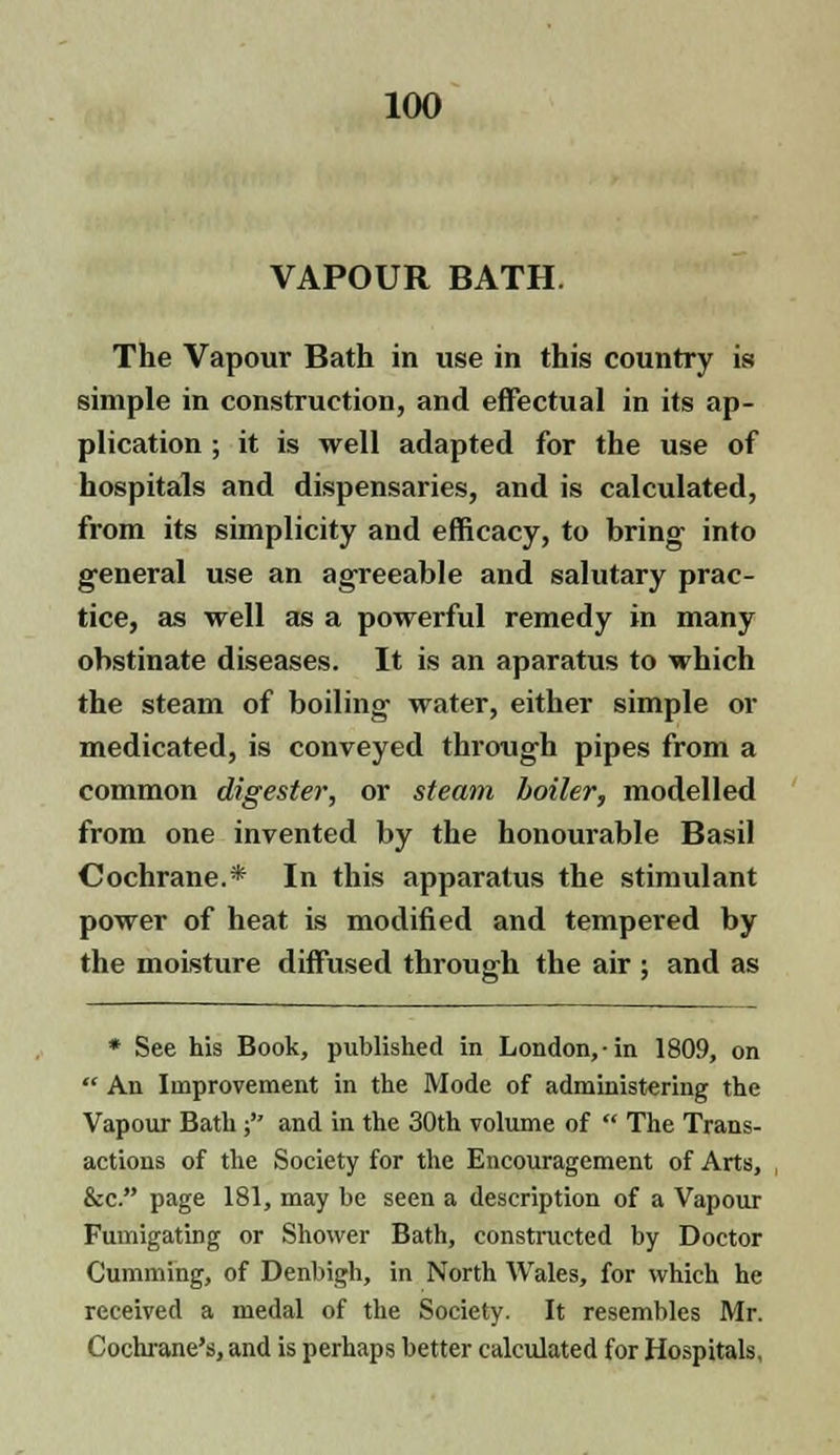 VAPOUR BATH. The Vapour Bath in use in this country is simple in construction, and effectual in its ap- plication ; it is well adapted for the use of hospitals and dispensaries, and is calculated, from its simplicity and efficacy, to bring into general use an agreeable and salutary prac- tice, as well as a powerful remedy in many obstinate diseases. It is an aparatus to which the steam of boiling water, either simple or medicated, is conveyed through pipes from a common digester, or steam boiler, modelled from one invented by the honourable Basil Cochrane.* In this apparatus the stimulant power of heat is modified and tempered by the moisture diffused through the air ; and as * See his Book, published in London, in 1809, on  An Improvement in the Mode of administering the Vapour Bath; and in the 30th volume of  The Trans- actions of the Society for the Encouragement of Arts, &c. page 181, may be seen a description of a Vapour Fumigating or Shower Bath, constructed by Doctor Gumming, of Denbigh, in North Wales, for which he received a medal of the Society. It resembles Mr. Cochrane's, and is perhaps better calculated for Hospitals.