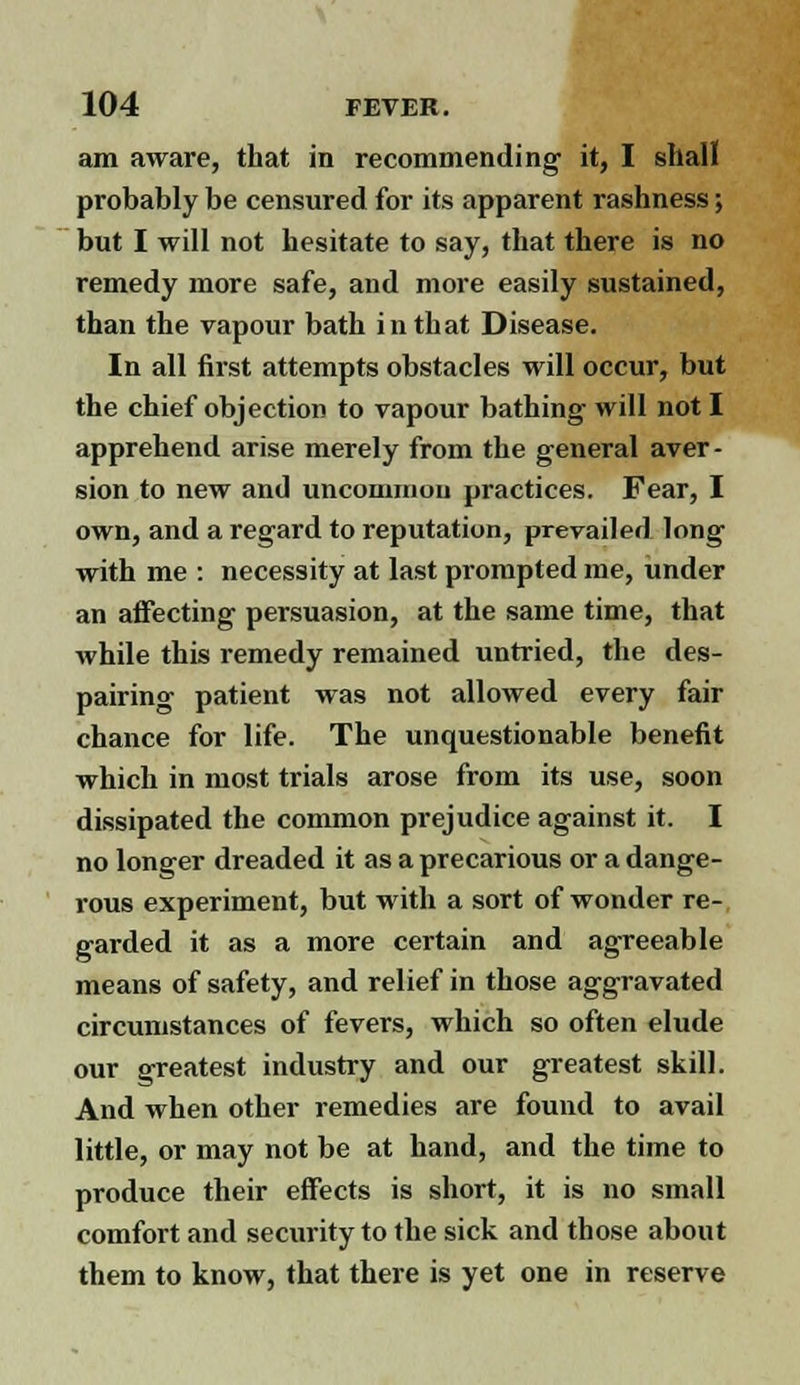 am aware, that in recommending it, I shall probably be censured for its apparent rashness; but I will not hesitate to say, that there is no remedy more safe, and more easily sustained, than the vapour bath in that Disease. In all first attempts obstacles will occur, but the chief objection to vapour bathing will not I apprehend arise merely from the general aver- sion to new and uncommon practices. Fear, I own, and a regard to reputation, prevailed long with me : necessity at last prompted me, under an affecting persuasion, at the same time, that while this remedy remained untried, the des- pairing patient was not allowed every fair chance for life. The unquestionable benefit which in most trials arose from its use, soon dissipated the common prejudice against it. I no longer dreaded it as a precarious or a dange- rous experiment, but with a sort of wonder re- garded it as a more certain and agreeable means of safety, and relief in those aggravated circumstances of fevers, which so often elude our greatest industry and our greatest skill. And when other remedies are found to avail little, or may not be at hand, and the time to produce their effects is short, it is no small comfort and security to the sick and those about them to know, that there is yet one in reserve