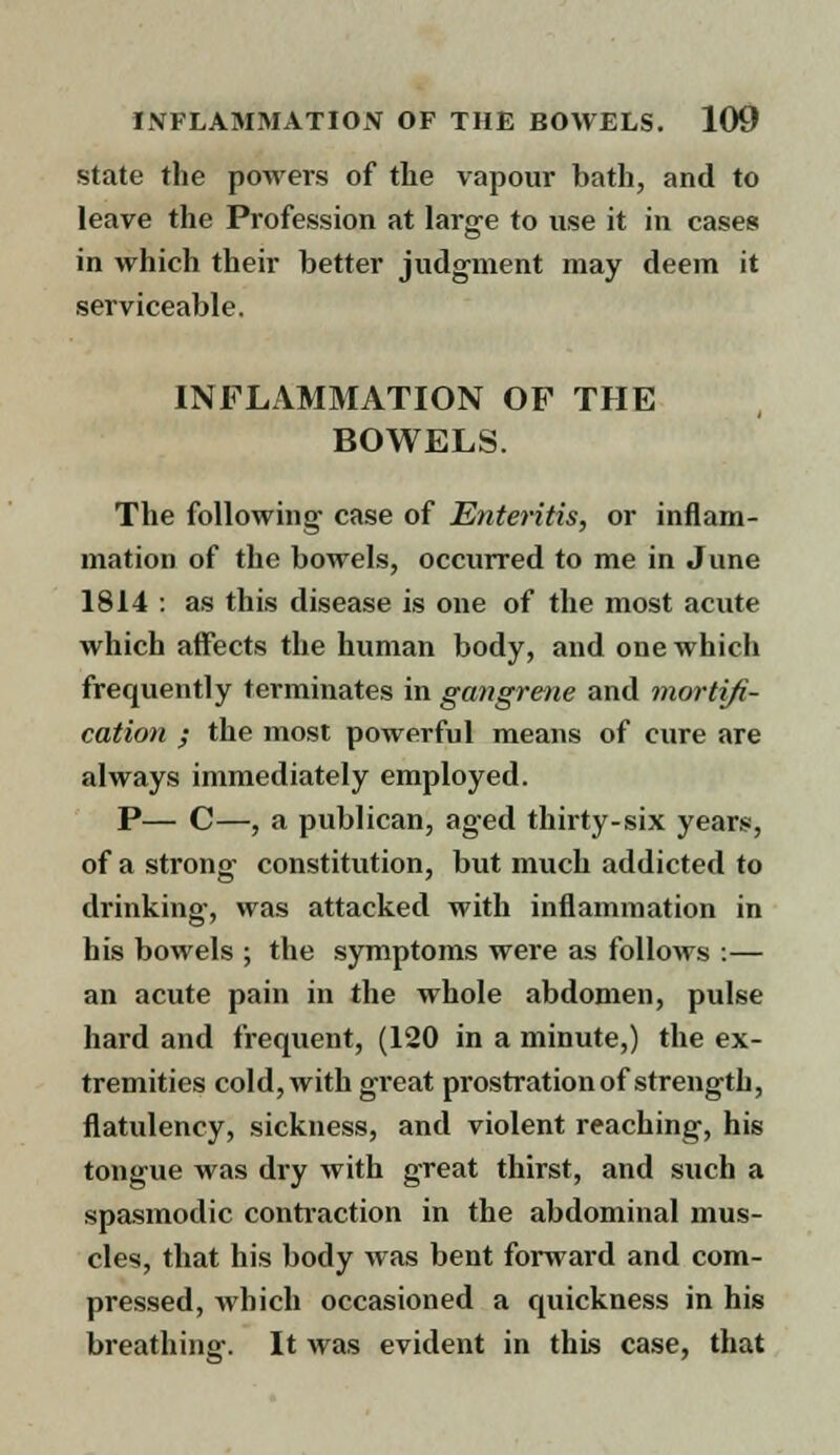 state the powers of the vapour bath, and to leave the Profession at large to use it in cases in which their better judgment may deem it serviceable. INFLAMMATION OF THE BOWELS. The following case of Enteritis, or inflam- mation of the bowels, occurred to me in June 1814 : as this disease is one of the most acute which affects the human body, and one which frequently terminates in gangrene and mortifi- cation ; the most powerful means of cure are always immediately employed. P— C—, a publican, aged thirty-six years, of a strong constitution, but much addicted to drinking, was attacked with inflammation in his bowels ; the symptoms were as follows .— an acute pain in the whole abdomen, pulse hard and frequent, (120 in a minute,) the ex- tremities cold, with great prostration of strength, flatulency, sickness, and violent reaching, his tongue was dry with great thirst, and such a spasmodic contraction in the abdominal mus- cles, that his body was bent forward and com- pressed, which occasioned a quickness in his breathing. It was evident in this case, that