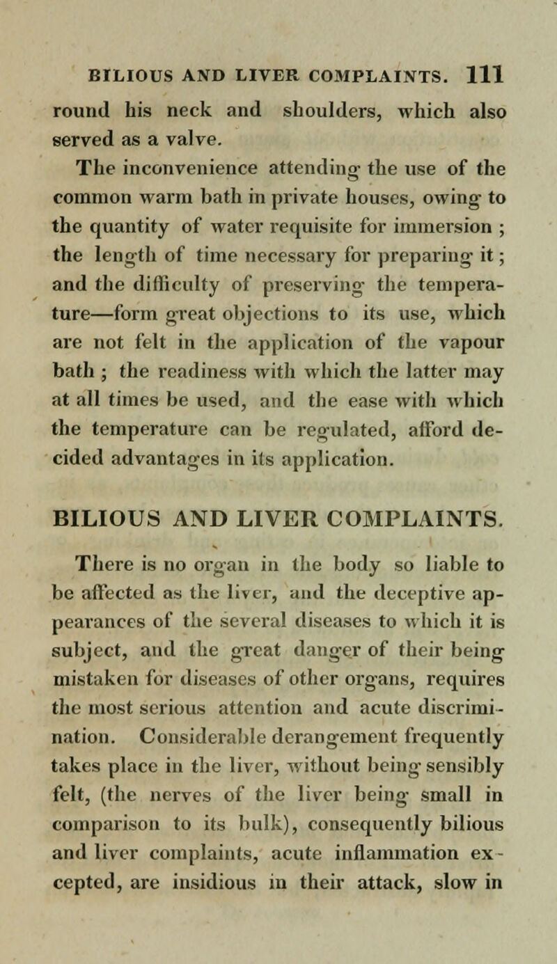 round his neck and shoulders, which also served as a valve. The inconvenience attending' the use of the common warm bath in private houses, owing to the quantity of water requisite for immersion ; the length of time necessary for preparing it; and the difficulty of preserving the tempera- ture—form great objections to its use, which are not felt in the application of the vapour bath ; the readiness with which the latter may at all times be used, and the ease with which the temperature can be regulated, afford de- cided advantages in its application. BILIOUS AND LIVER COMPLAINTS. There is no organ in the body so liable to be affected as the liver, and the deceptive ap- pearances of the several diseases to which it is subject, and the great danger of their being mistaken for diseases of other organs, requires the most serious attention and acute discrimi- nation. Considerable derangement frequently takes place in the liver, without being- sensibly felt, (the nerves of the liver being small in comparison to its bulk), consequently bilious and liver complaints, acute inflammation ex- cepted, are insidious in their attack, slow in