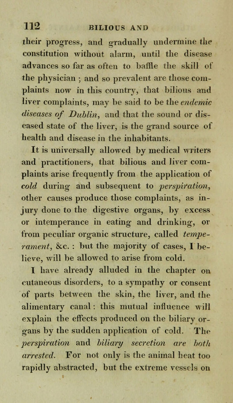 their progress, and gradually undermine the constitution without alarm, until the disease advances so far as often to baffle the skill of the physician ; and so prevalent are those com- plaints now in this country, that bilious and liver complaints, may be said to be the endemic diseases of Dublin, and that the sound or dis- eased state of the liver, is the grand source of health and disease in the inhabitants. It is universally allowed by medical writers and practitioners, that bilious and liver com- plaints arise frequently from the application of cold during and subsequent to perspiration, other causes produce those complaints, as in- jury done to the digestive organs, by excess or intemperance in eating and drinking, or from peculiar organic structure, called tempe- rament, &c. : but the majority of cases, I be- lieve, will be allowed to arise from cold. I have already alluded in the chapter on cutaneous disorders, to a sympathy or consent of parts between the skin, the liver, and the alimentary canal: this mutual influence will explain the effects produced on the biliary or- gans by the sudden application of cold. The perspiration and biliary secretion are both arrested. For not only is the animal heat too rapidly abstracted, but the extreme vessels on