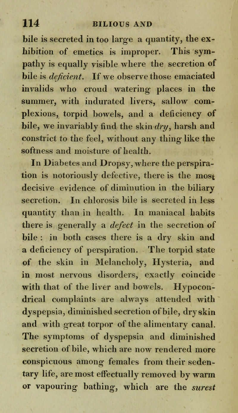 bile is secreted in too large a quantity, the ex- hibition of emetics is improper. This sym- pathy is equally visible where the secretion of bile is deficient. If we observe those emaciated invalids who croud Avatering places in the summer, with indurated livers, sallow com- plexions, torpid bowels, and a deficiency of bile, we invariably find the skin dry, harsh and constrict to the feel, without any thing like the softness and moisture of health. In Diabetes and Dropsy, wbere the perspira- tion is notoriously defective, there is the most decisive evidence of diminution in the biliary secretion. In chlorosis bile is secreted in less quantity than in health. In maniacal habits there is generally a defect in the secretion of bile : in both cases there is a dry skin and a deficiency of perspiration. The torpid state of the skin in Melancholy, Hysteria, and in most nervous disorders, exactly coincide with that of the liver and bowels. Hypocon- drical complaints are always attended with dyspepsia, diminished secretion of bile, dry skin and with great torpor of the alimentary canal. The symptoms of dyspepsia and diminished secretion of bile, which are now rendered more conspicuous among females from their seden- tary life, are most effectually removed by warm or vapouring bathing, which are the surest