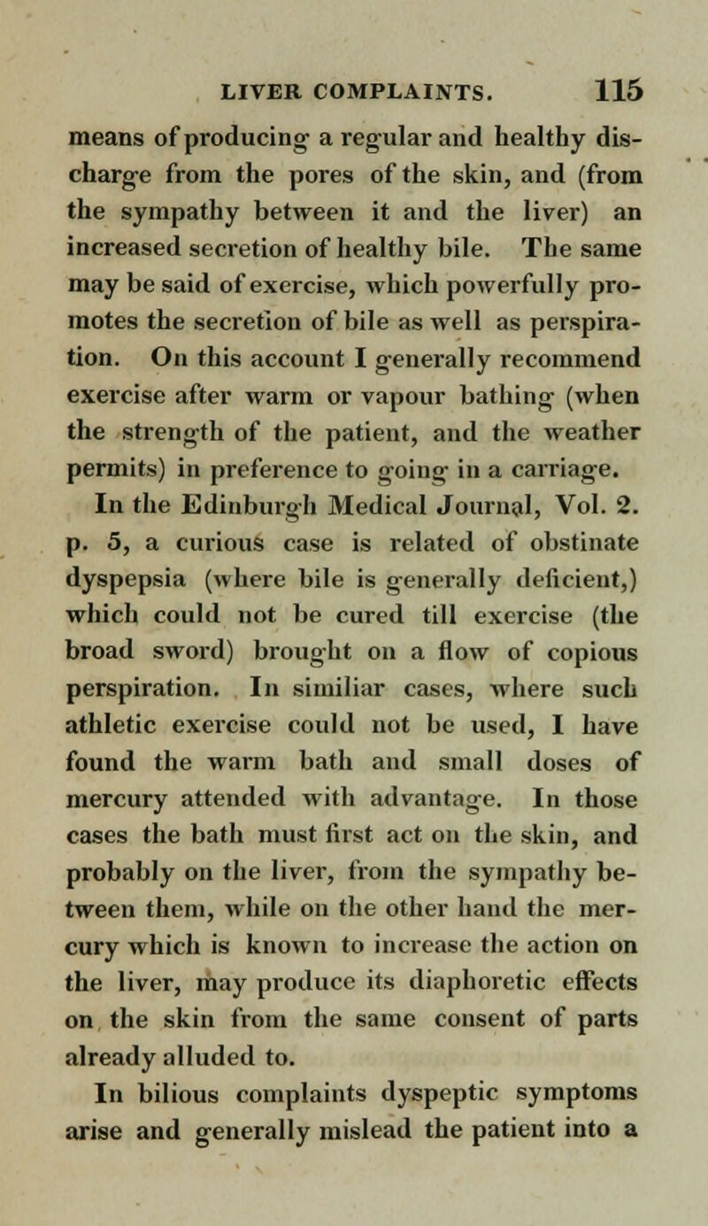 means of producing a regular and healthy dis- charge from the pores of the skin, and (from the sympathy between it and the liver) an increased secretion of healthy bile. The same may be said of exercise, which powerfully pro- motes the secretion of bile as well as perspira- tion. On this account I generally recommend exercise after warm or vapour bathing (when the strength of the patient, and the weather permits) in preference to going in a carriage. In the Edinburgh Medical Journal, Vol. 2. p. 5, a curious case is related of obstinate dyspepsia (where bile is generally deficient,) which could not be cured till exercise (the broad sword) brought on a flow of copious perspiration. In si miliar cases, where such athletic exercise could not be used, I have found the warm bath and small doses of mercury attended with advantage. In those cases the bath must first act on the skin, and probably on the liver, from the sympathy be- tween them, while on the other hand the mer- cury which is known to increase the action on the liver, may produce its diaphoretic effects on, the skin from the same consent of parts already alluded to. In bilious complaints dyspeptic symptoms arise and generally mislead the patient into a