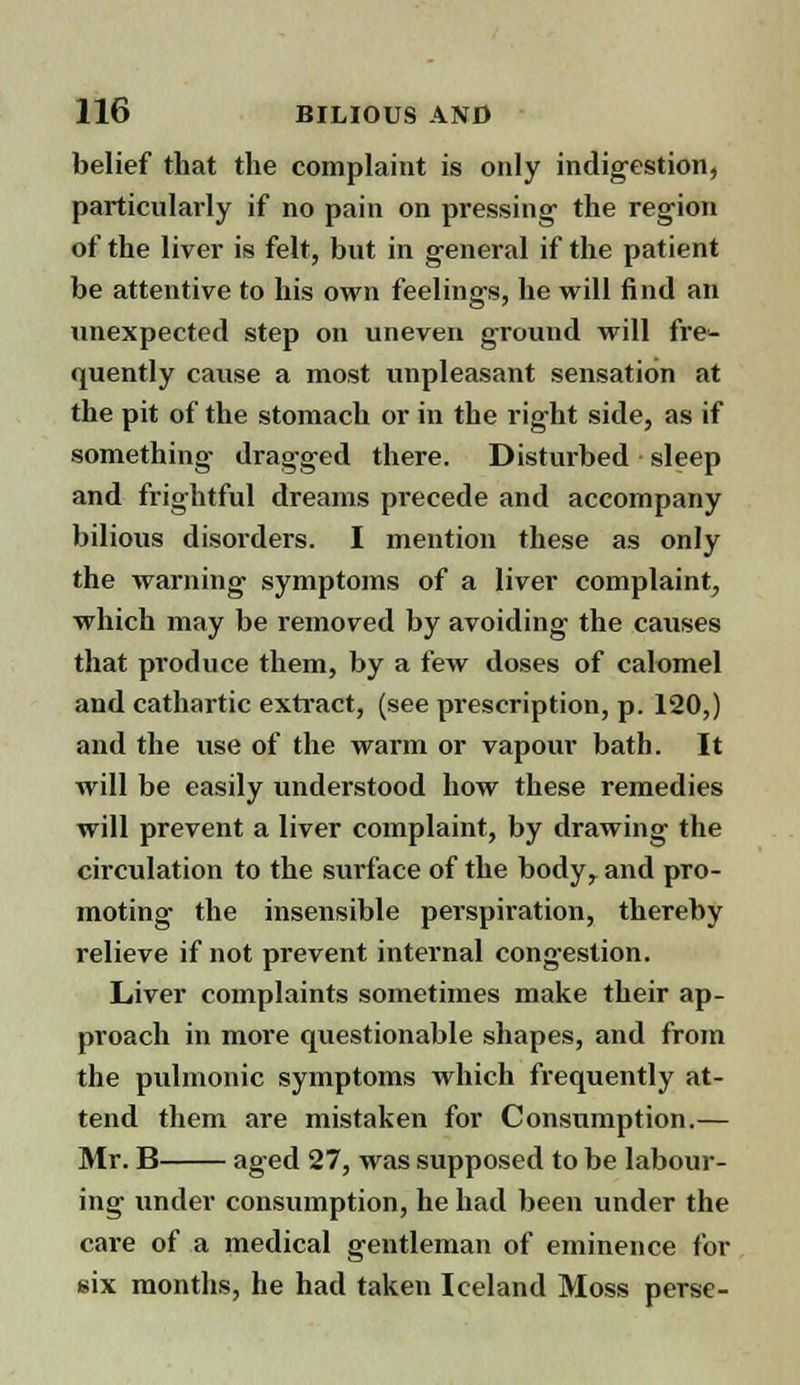 belief that the complaint is only indigestion, particularly if no pain on pressing the region of the liver is felt, but in general if the patient be attentive to his own feelings, he will find an unexpected step on uneven ground will fre^ quently cause a most unpleasant sensation at the pit of the stomach or in the right side, as if something dragged there. Disturbed sleep and frightful dreams pi'ecede and accompany bilious disorders. I mention these as only the warning symptoms of a liver complaint, which may be removed by avoiding the causes that produce them, by a few doses of calomel and cathartic extract, (see prescription, p. 120,) and the use of the warm or vapour bath. It will be easily understood how these remedies will prevent a liver complaint, by drawing the circulation to the surface of the body, and pro- moting the insensible perspiration, thereby relieve if not prevent internal congestion. Liver complaints sometimes make their ap- proach in more questionable shapes, and from the pulmonic symptoms which frequently at- tend them are mistaken for Consumption.— Mr. B aged 27, was supposed to be labour- ing under consumption, he had been under the care of a medical gentleman of eminence for six months, he had taken Iceland Moss perse-