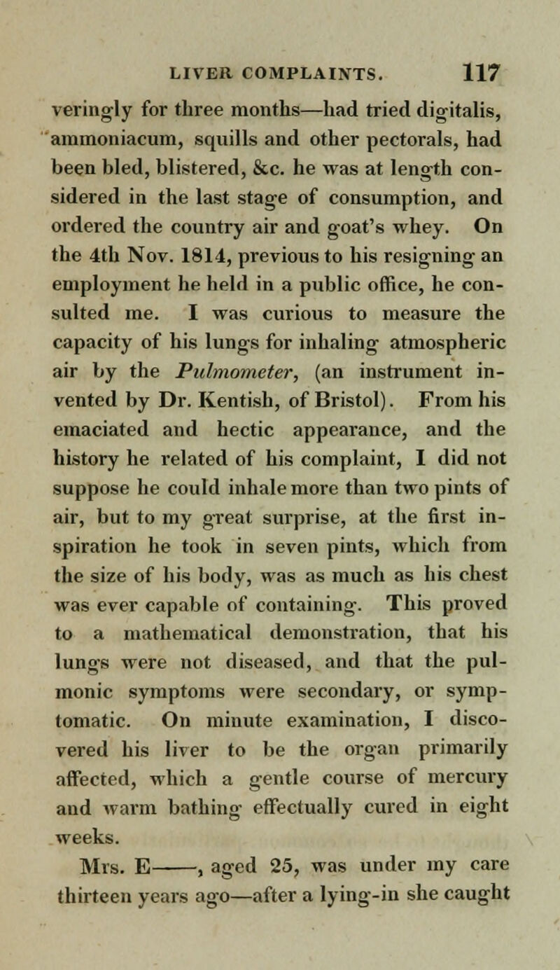 veringly for three months—had tried digitalis, ammoniacum, squills and other pectorals, had been bled, blistered, &c. he was at length con- sidered in the last stage of consumption, and ordered the country air and goat's whey. On the 4th Nov. 1814, previous to his resigning an employment he held in a public office, he con- sulted me. I was curious to measure the capacity of his lungs for inhaling atmospheric air by the Pulmometer, (an instrument in- vented by Dr. Kentish, of Bristol). From his emaciated and hectic appearance, and the history he related of his complaint, I did not suppose he could inhale more than two pints of air, but to my great surprise, at the first in- spiration he took in seven pints, which from the size of his body, was as much as his chest was ever capable of containing. This proved to a mathematical demonstration, that his lungs were not diseased, and that the pul- monic symptoms were secondary, or symp- tomatic. On minute examination, I disco- vered his liver to be the organ primarily affected, which a gentle course of mercury and warm bathing effectually cured in eight weeks. Mrs. E , aged 25, was under my care thirteen years ago—after a lying-in she caught