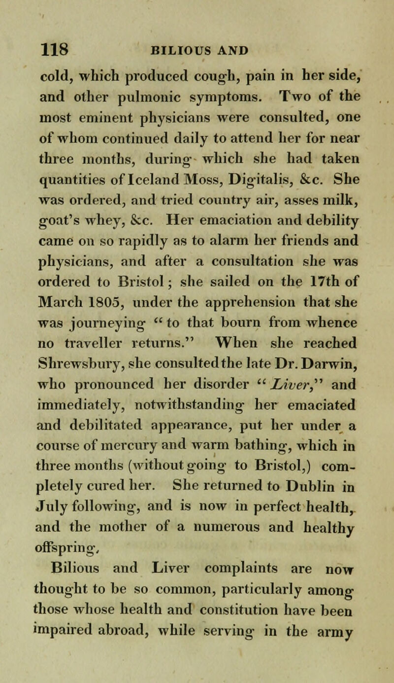 cold, which produced cough, pain in her side, and other pulmonic symptoms. Two of the most eminent physicians were consulted, one of whom continued daily to attend her for near three months, during- which she had taken quantities of Iceland Moss, Digitalis, &c. She was ordered, and tried country air, asses milk, goat's whey, &c. Her emaciation and debility came on so rapidly as to alarm her friends and physicians, and after a consultation she was ordered to Bristol; she sailed on the 17th of March 1805, under the apprehension that she was journeying  to that bourn from whence no traveller returns. When she reached Shrewsbury, she consulted the late Dr. Darwin, who pronounced her disorder  Liver,'''' and immediately, notwithstanding her emaciated and debilitated appearance, put her under a course of mercury and warm bathing, which in three months (without going to Bristol,) com- pletely cured her. She returned to Dublin in July following, and is now in perfect health, and the mother of a numerous and healthy offspring. Bilious and Liver complaints are now thought to be so common, particularly among those whose health and constitution have been impaired abroad, while serving in the army