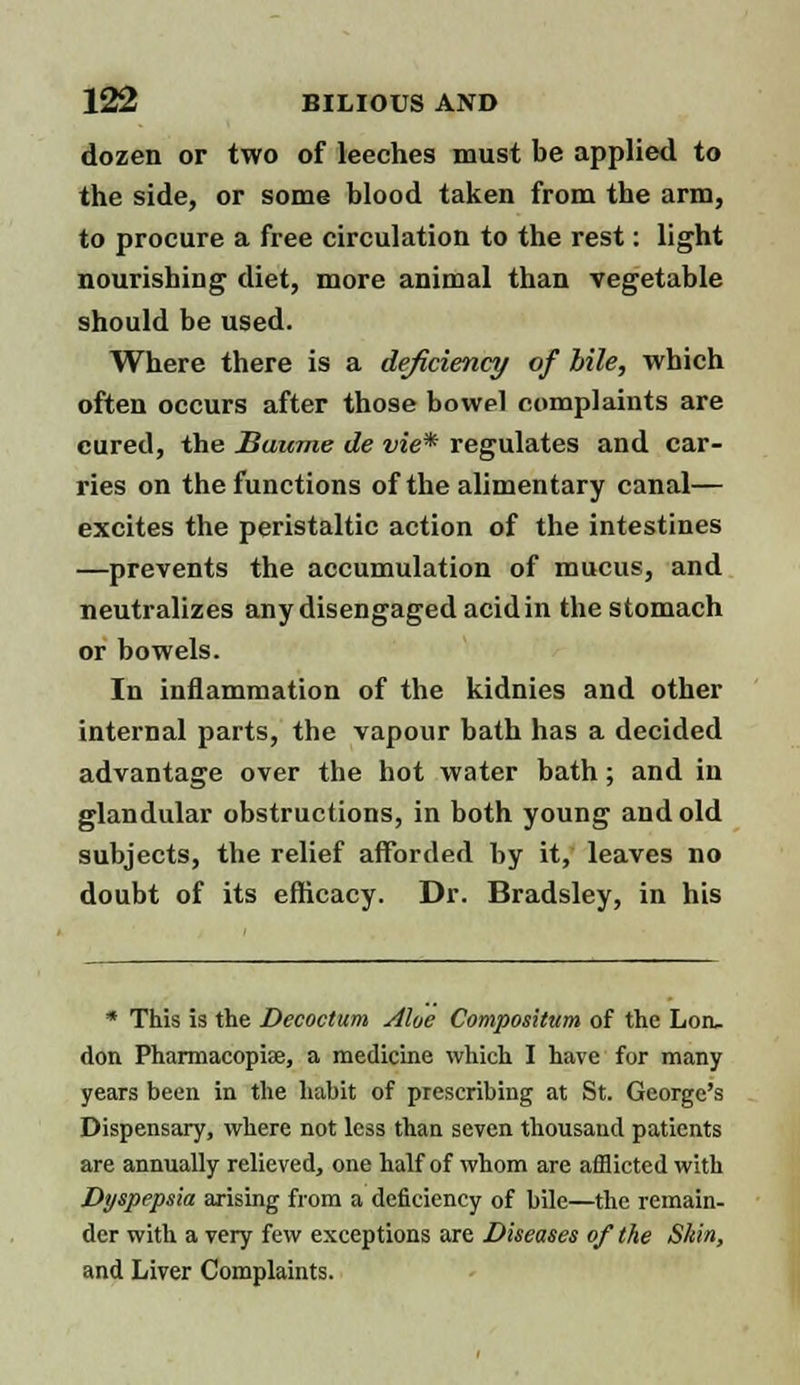 dozen or two of leeches must be applied to the side, or some blood taken from the arm, to procure a free circulation to the rest: light nourishing diet, more animal than vegetable should be used. Where there is a deficiency of bile, which often occurs after those bowel complaints are cured, the Baume de vie* regulates and car- ries on the functions of the alimentary canal— excites the peristaltic action of the intestines —prevents the accumulation of mucus, and neutralizes any disengaged acid in the stomach or bowels. In inflammation of the kidnies and other internal parts, the vapour bath has a decided advantage over the hot water bath; and in glandular obstructions, in both young and old subjects, the relief afforded hy it, leaves no doubt of its efficacy. Dr. Bradsley, in his * This is the Decoctum Aloe Compositum of the Lon, don Pharmacopise, a medicine which I have for many years been in the habit of prescribing at St. George's Dispensary, where not less than seven thousand patients are annually relieved, one half of whom are afflicted with Dyspepsia arising from a deficiency of bile—the remain- der with a very few exceptions are Diseases of the Skin, and Liver Complaints.