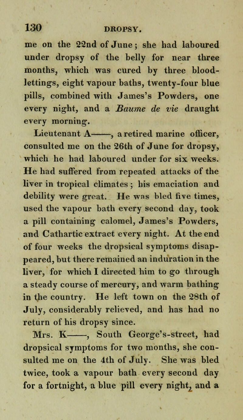 me on the 22nd of June; she had laboured under dropsy of the belly for near three months, which was cured by three blood- lettings, eight vapour baths, twenty-four blue pills, combined with James's Powders, one every night, and a Baume de vie draught every morning. Lieutenant A , a retired marine officer, consulted me on the 26th of June for dropsy, which he had laboured under for six weeks. He had suffered from repeated attacks of the liver in tropical climates ; his emaciation and debility were great. He was bled five times, used the vapour bath every second day, took a pill containing calomel, James's Powders, and Cathartic extract every night. At the end of four weeks the dropsical symptoms disap- peared, but there remained an induration in the liver, for which I directed him to go through a steady course of mercury, and warm bathing in the country. He left town on the 28th of July, considerably relieved, and has had no return of his dropsy since. Mrs. K. , South George's-street, had dropsical symptoms for two months, she con- sulted me on the 4th of July. She was bled twice, took a vapour bath every second day for a fortnight, a blue pill every night2 and a