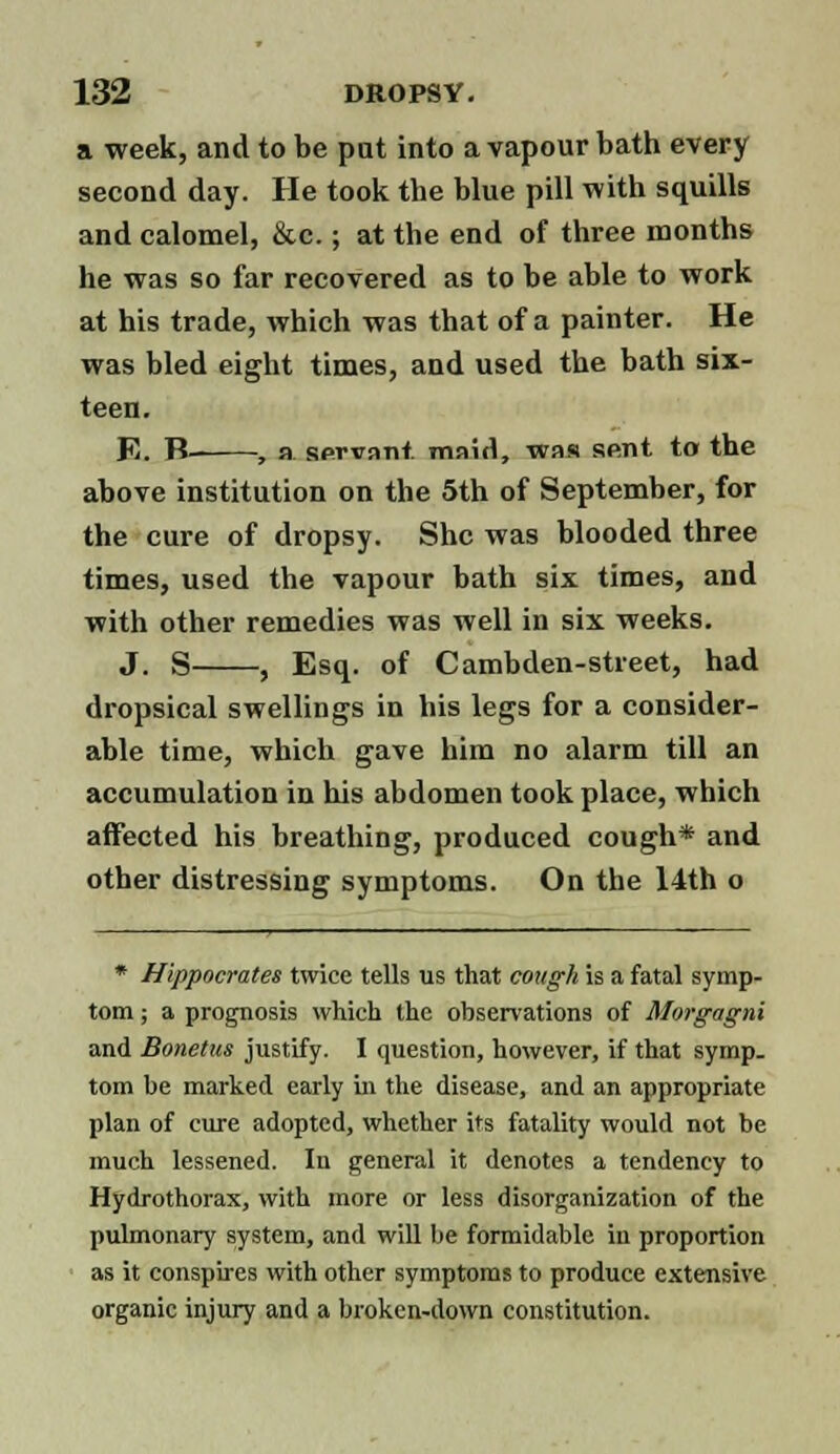 a week, and to be put into a vapour bath every second day. He took the blue pill with squills and calomel, &c.; at the end of three months he was so far recovered as to be able to work at his trade, which was that of a painter. He was bled eight times, and used the bath six- teen. E. B- , a servant maid, was sent to the above institution on the 5th of September, for the cure of dropsy. She was blooded three times, used the vapour bath six times, and with other remedies was well in six weeks. J. S , Esq. of Cambden-street, had dropsical swellings in his legs for a consider- able time, which gave him no alarm till an accumulation in his abdomen took place, which affected his breathing, produced cough* and other distressing symptoms. On the 14th o * Hippocrates twice tells us that cough is a fatal symp- tom ; a prognosis which the observations of Morgagni and Bonetus justify. I question, however, if that symp. torn be marked early in the disease, and an appropriate plan of cure adopted, whether its fatality would not be much lessened. In general it denotes a tendency to Hydrothorax, with more or less disorganization of the pulmonary system, and will be formidable in proportion as it conspires with other symptoms to produce extensive organic injury and a broken-down constitution.