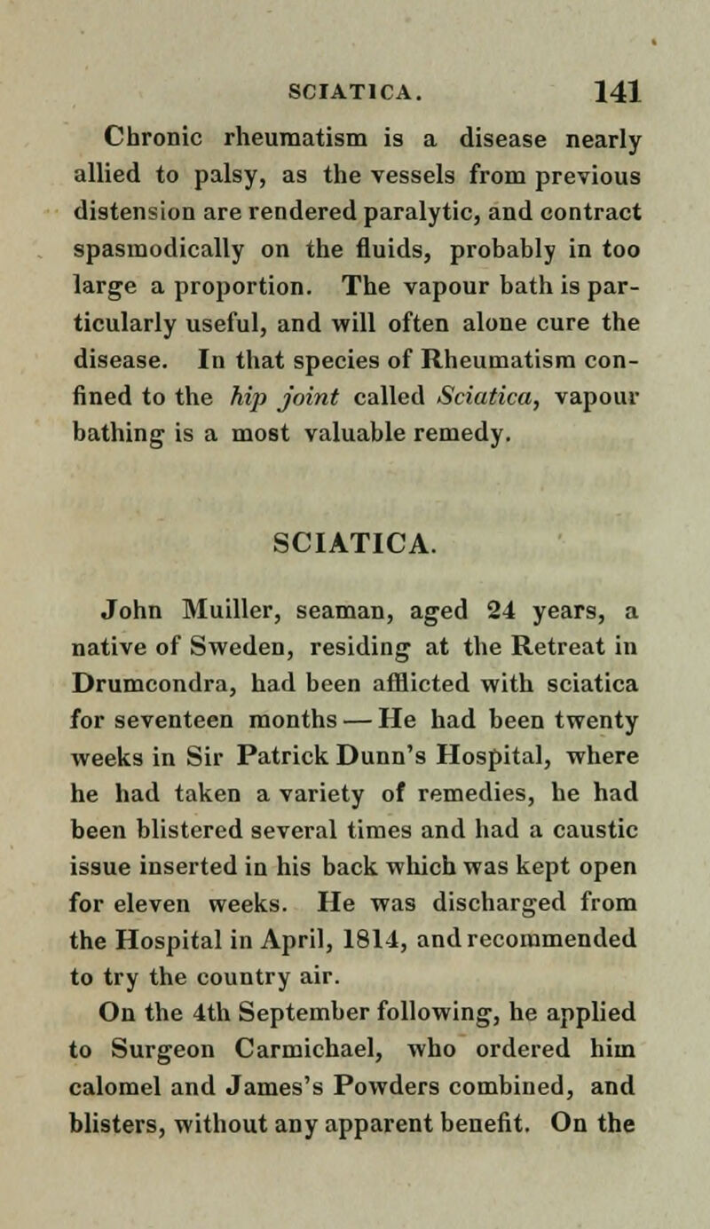 Chronic rheumatism is a disease nearly allied to palsy, as the vessels from previous distension are rendered paralytic, and contract spasmodically on the fluids, probably in too large a proportion. The vapour bath is par- ticularly useful, and will often alone cure the disease. In that species of Rheumatism con- fined to the hip Joint called Sciatica, vapour bathing is a most valuable remedy. SCIATICA. John Muiller, seaman, aged 24 years, a native of Sweden, residing at the Retreat in Drumcondra, had been afflicted with sciatica for seventeen months — He had been twenty weeks in Sir Patrick Dunn's Hospital, where he had taken a variety of remedies, he had been blistered several times and had a caustic issue inserted in his back which was kept open for eleven weeks. He was discharged from the Hospital in April, 181-1, and recommended to try the country air. On the 4th September following, he applied to Surgeon Carmichael, who ordered him calomel and James's Powders combined, and blisters, without any apparent benefit. On the