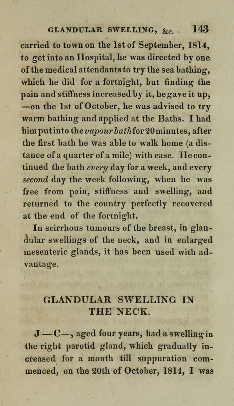 carried to town on the 1st of September, 1814, to get into an Hospital, he was directed by one of the medical attendants to try the sea bathing, which he did for a fortnight, but finding the pain and stiffness increased by it, he gave it up, —on the 1st of October, he was advised to try warm bathing and applied at the Baths. I had himputintothe^o/>OMrZ»a^Afor20minutes, after the first bath he was able to walk home (a dis- tance of a quarter of a mile) with ease. He con- tinued the bath every day for a week, and every second day the week following, when he was free from pain, stiffness and swelling, and returned to the country perfectly recovered at the end of the fortnight. In scirrhous tumours of the breast, in glan- dular swellings of the neck, and in enlarged mesenteric glands, it has been used with ad- vantage. GLANDULAR SWELLING IN THE NECK. J — C—, aged four years, had a swelling in the right parotid gland, which gradually in- creased for a month till suppuration com- menced, on the 20th of October, 1814, I was