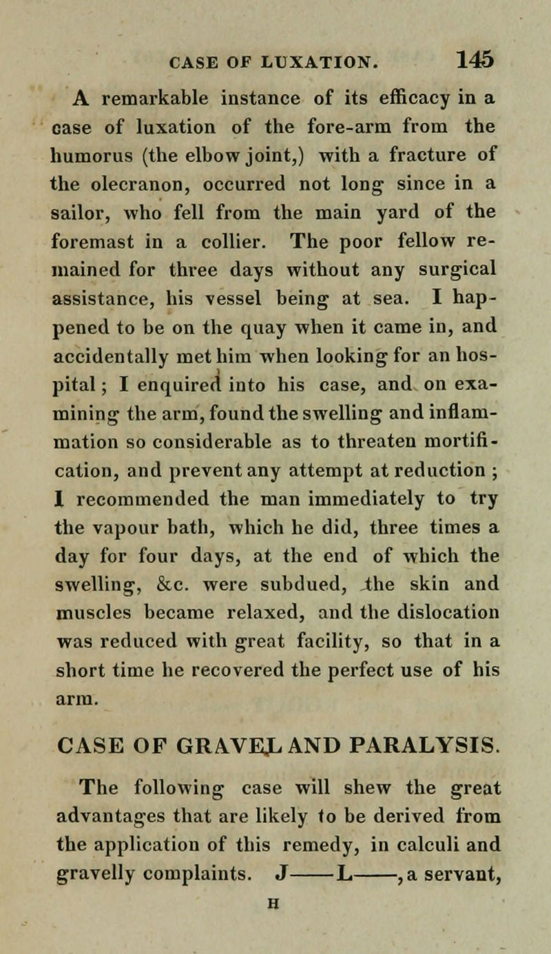 A remarkable instance of its efficacy in a case of luxation of the fore-arm from the humorus (the elbow joint,) with a fracture of the olecranon, occurred not long since in a sailor, who fell from the main yard of the foremast in a collier. The poor fellow re- mained for three days without any surgical assistance, his vessel being at sea. I hap- pened to be on the quay when it came in, and accidentally met him when looking for an hos- pital ; I enquired into his case, and on exa- mining the arm, found the swelling and inflam- mation so considerable as to threaten mortifi- cation, and prevent any attempt at reduction ; I recommended the man immediately to try the vapour bath, which he did, three times a day for four days, at the end of which the swelling, &c. were subdued, the skin and muscles became relaxed, and the dislocation was reduced with great facility, so that in a short time he recovered the perfect use of his arm. CASE OF GRAVED AND PARALYSIS. The following case will shew the great advantages that are likely to be derived from the application of this remedy, in calculi and gravelly complaints. J L ,a servant, H