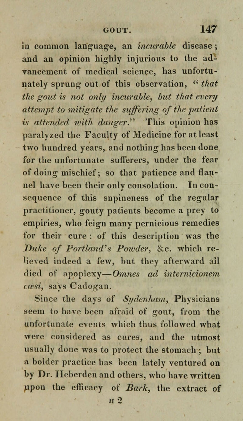 in common language, an incurable disease; and an opinion highly injurious to the ad- vancement of medical science, has unfortu- nately sprung out of this observation, that the gout is not only incurable, but that every attempt to mitigate the suffering of the patient is attended with danger.'''' This opinion has paralyzed the Faculty of Medicine for at least two hundred years, and nothing has been done for the unfortunate sufferers, under the fear of doing mischief; so that patience and flan- nel have been their only consolation. In con- sequence of this snpineness of the regular practitioner, gouty patients become a prey to empiries, who feign many pernicious remedies for their cure : of this description was the Duke of Portland's Powder, &c. which re- lieved indeed a few, but they afterward all died of apoplexy—Omnes ad intemicionem cwsi, says Cadogan. Since the days of Sydenham, Physicians seem to have been afraid of gout, from the unfortunate events which thus followed what were considered as cures, and the utmost usually done was to protect the stomach ; but a bolder practice has been lately ventured on by Dr. Heberden and others, who have written jupon the efficacy of Bark, the extract of