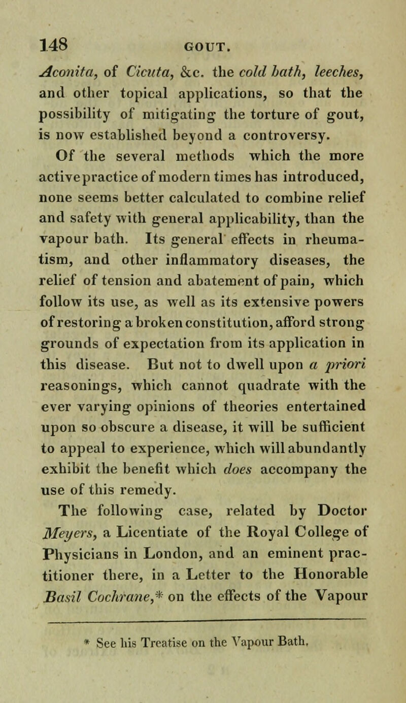 Aconita, of Cicuta, &c. the cold bath, leeches, and other topical applications, so that the possibility of mitigating the torture of gout, is now established beyond a controversy. Of the several methods which the more active practice of modern times has introduced, none seems better calculated to combine relief and safety with general applicability, than the vapour bath. Its general effects in rheuma- tism, and other inflammatory diseases, the relief of tension and abatement of pain, which follow its use, as well as its extensive powers of restoring a broken constitution, afford strong grounds of expectation from its application in this disease. But not to dwell upon a priori reasonings, which cannot quadrate with the ever varying opinions of theories entertained upon so obscure a disease, it will be sufficient to appeal to experience, which will abundantly exhibit the benefit which does accompany the use of this remedy. The following case, related by Doctor Meyers, a Licentiate of the Royal College of Physicians in London, and an eminent prac- titioner there, in a Letter to the Honorable Basil Cochrane,* on the effects of the Vapour * See his Treatise on the Vapour Bath.