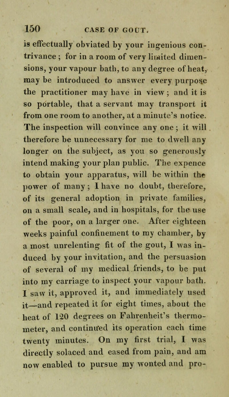 is effectually obviated by your ingenious con- trivance ; for in a room of very limited dimen- sions, your vapour bath,tc any degree of heat, may be introduced to answer every purpose the practitioner may have in view ; and it is so portable, that a servant may transport it from one room to another, at a minute's notice. The inspection will convince any one ; it will therefore be unnecessary for me to dwell any longer on the subject, as you so generously intend making your plan public. The expence to ohtain your apparatus, will be within the power of many ; I have no doubt, therefore, of its general adoption in private families, on a small scale, and in hospitals, for the use of the poor, on a larger one. After eighteen weeks painful confinement to my chamber, by a most unrelenting fit of the gout, I was in- duced by your invitation, and the persuasion of several of my medical friends, to be put into my carriage to inspect your vapour bath. I saw it, approved it, and immediately used it_and repeated it for eight times, about the heat of 120 degrees on Fahrenheit's thermo- meter, and continued its operation each time twenty minutes. On my first trial, I was directly solaced and eased from pain, and am now enabled to pursue my wonted and pro-