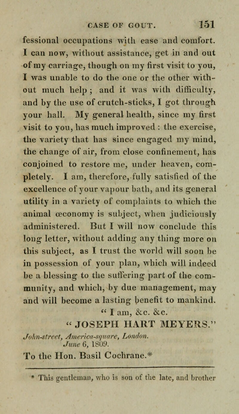fessional occupations with ease and comfort. I can now, without assistance, get in anil out of my carriage, though on my first visit to you, I was unable to do the one or the other with- out much help ; and it was with difficulty, and by the use of crutch-sticks, I got through your hall. My general health, since my first -visit to you, has much improved : the exercise, the variety that has since engaged my mind, the change of air, from close confinement, has conjoined to restore me, under heaven, com- pletely. I am, therefore, fully satisfied of the excellence of your vapour bath, and its general utility in a variety of complaints to which the animal ceconomy is subject, when judiciously administered. But I will now conclude this long letter, without adding any thing more on this subject, as I trust the world will soon be in possession of your plan, which will indeed be a blessing to the suffering part of the com- munity, and which, by due management, may and will become a lasting benefit to mankind.  I am, &c. &c.  JOSEPH HART MEYERS. John-street, America-square, London. June G, L809. To the Hon. Basil Cochrane.* * This gentleman, who is son of the late, and brother
