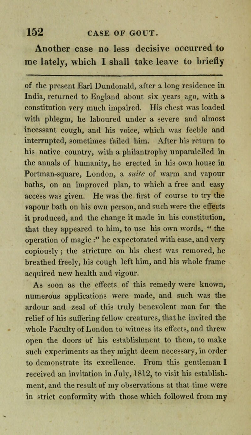 Another case no less decisive occurred to me lately, which I shall take leave to briefly of the present Earl Dundonald, after a long residence in India, returned to England about six years ago, with a constitution very much impaired. His chest was loaded with phlegm, he laboured under a severe and almost incessant cough, and his voice, which was feeble and interrupted, sometimes failed him. After his return to his native country, with a philantrophy unparalelled in the annals of humanity, he erected in his own house in Portman-square, London, a suite of warm and vapour baths, on an improved plan, to which a free and easy access was given. He was the first of course to try the vapour bath on his own person, and such were the effects it produced, and the change it made in his constitution, that they appeared to him, to use his own words,  the operation of magic: he expectorated with ease, and very copiously ; the stricture on his chest was removed, he breathed freely, his cough left him, and his whole frame acquired new health and vigour. As soon as the effects of this remedy were known, numerous applications were made, and such was the ardour and zeal of this truly benevolent man for the relief of his suffering fellow creatures, that he invited the whole Faculty of London to witness its effects, and threw open the doors of his establishment to them, to make such experiments as they might deem necessary, in order to demonstrate its excellence. From this gentleman I received an invitation in July, 1812, to visit his establish- ment, and the result of my observations at that time were in strict conformity with those which followed from my