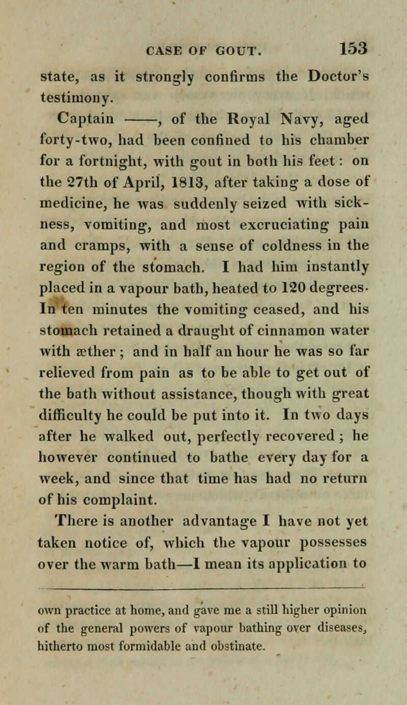 state, as it strongly confirms the Doctor's testimony. Captain , of the Royal Navy, aged forty-two, had been confined to his chamber for a fortnight, with gout in both his feet: on the 27th of April, 1813, after taking a dose of medicine, he was suddenly seized with sick- ness, vomiting, and most excruciating pain and cramps, with a sense of coldness in the region of the stomach. I had him instantly placed in a vapour bath, heated to 120 degrees- In ten minutes the vomiting ceased, and his stomach retained a draught of cinnamon water with aether ; and in half an hour he was so far relieved from pain as to be able to get out of the bath without assistance, though with great difficulty he could be put into it. In two days after he walked out, perfectly recovered ; he however continued to bathe every day for a week, and since that time has had no return of his complaint. There is another advantage I have not yet taken notice of, which the vapour possesses over the warm bath—I mean its application to own practice at home, and gave me a still higher opinion of the general powers of vapour bathing over diseases, hitherto most formidable and obstinate.