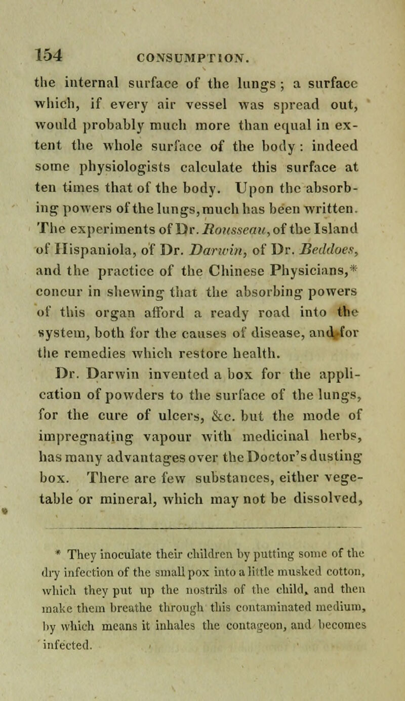 the internal surface of the lungs ; a surface which, if every air vessel was spread out, would probably much more than equal in ex- tent the whole surface of the body : indeed some physiologists calculate this surface at ten times that of the body. Upon the absorb- ing powers of the lungs, much has been written. The experiments of Dr. Rousseau, of the Island of Ilispaniola, of Dr. Darwin, of Dr. Beddoes, and the practice of the Chinese Physicians,* concur in shewing that the absorbing powers of this organ afford a ready road into the system, both for the causes of disease, and for the remedies which restore health. Dr. Darwin invented a box for the appli- cation of powders to the surface of the lungs, for the cure of ulcers, &c. but the mode of impregnating vapour with medicinal herbs, has many advantages over the Doctor's dusting box. There are few substances, either vege- table or mineral, which may not be dissolved, * They inoculate their children by putting some of the dry infection of the small pox into a little masked cotton, which they put up the nostrils of the child, and then make them breathe through this contaminated medium, by which means it inhales the contageon, and becomes infected.