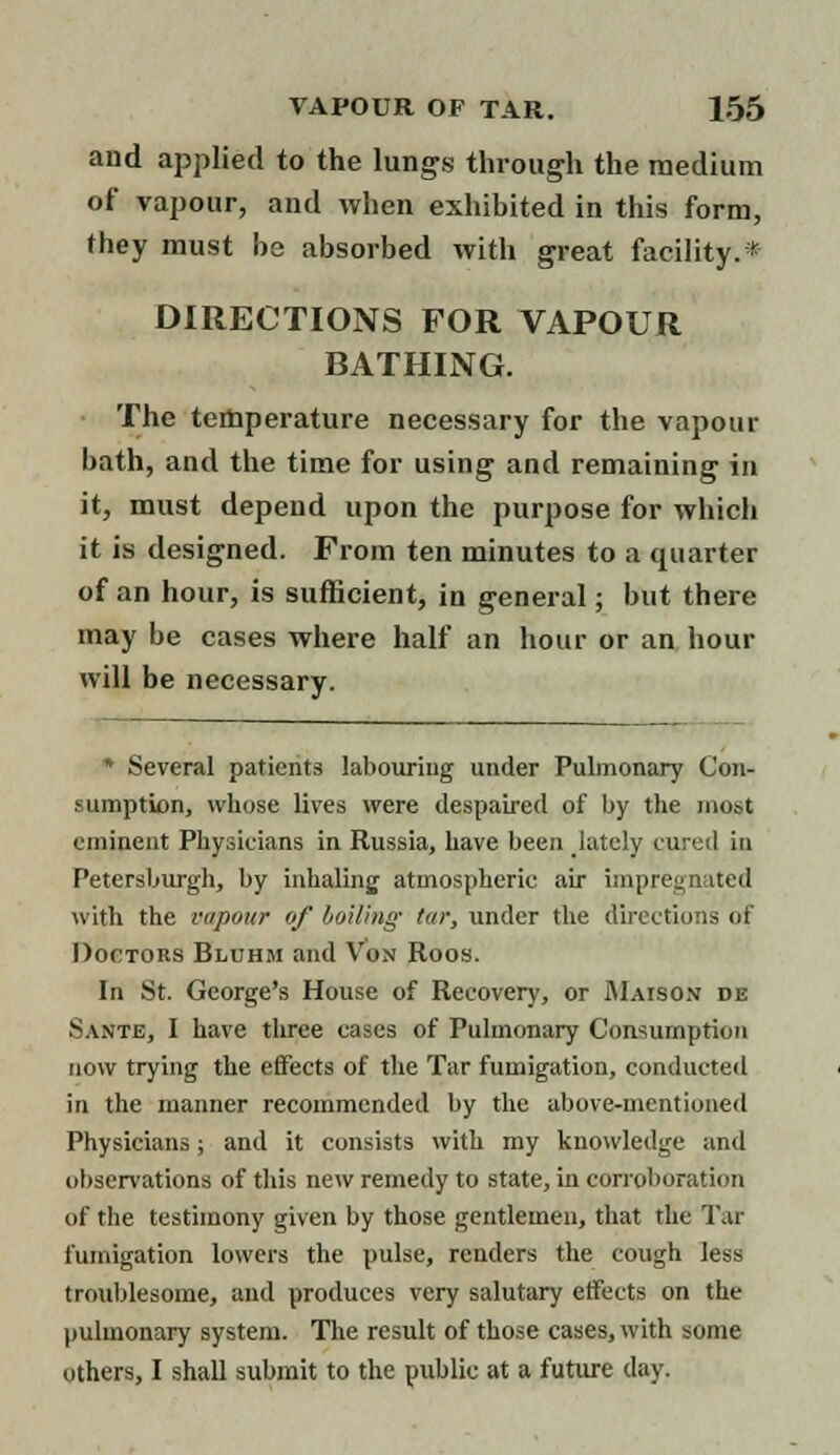 and applied to the lungs through the medium of vapour, and when exhibited in this form, they must be absorbed with great facility.* DIRECTIONS FOR VAPOUR BATHING. The temperature necessary for the vapour bath, and the time for using and remaining in it, must depend upon the purpose for which it is designed. From ten minutes to a quarter of an hour, is sufficient, in general; but there may be cases where half an hour or an hour will be necessary. * Several patients labouring under Pulmonary Con- sumption, whose lives were despaired of by the most eminent Physicians in Russia, have been lately cured in Petersburgh, by inhaling atmospheric air impregnated with the vapour of boiling- tar, under the directions of Doctors Bluhm and Von Roos. In St. George's House of Recovery, or Maison de Sante, I have three cases of Pulmonary Consumption now trying the effects of the Tar fumigation, conducted in the manner recommended by the above-mentioned Physicians; and it consists with my knowledge anil observations of this new remedy to state, in corroboration of the testimony given by those gentlemen, that the Tar fumigation lowers the pulse, renders the cough less troublesome, and produces very salutary effects on the pulmonary system. The result of those cases, with some others, I shall submit to the public at a future day.